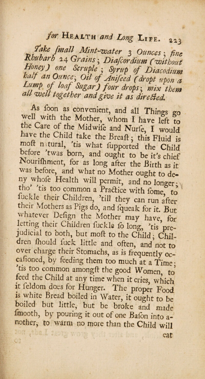 for Heaith and Long Life. ai3 fake [mail Mint-water 3 Ounces • tine Rhubarb 24 Grains; Diafcordium (without honey) „ne Scruple ■ Syrup of Diacodium half an Ounce - Oil of Anifeed (dropt upon a Limp of loaf Sugar) four drops-, mix them all well together and give it as dire died. As foon as convenient, and all Things go well with the Mother, whom I have left to the Care of the Midwife and Nurfe, I would have the Child take the Breaft - this Fluid is molt natural, ’ds what fupported the Child before 'twas born, and ought to be it’s chief i^ourifhment, for as long after the Birth as it was before, and what no Mother ought to de¬ ny whofe Health will permit, and no longer' tho’ ’tis too common a Practice with fome to buckle their Children, ’till they can run after their Mothers as Pigs do, and fqueak for it. But whatever Defign the Mother may have for letting their Children fuckle lo long, ’tis ’pre¬ judicial to both, but molt to the Child; Chil¬ dren Ihould fuck little and often, and’not to over charge their Stomachs, as is frequently oc- cafioned, by feeding them too much at a Time- ’ds too common amongft the good Women to feed the Child at any time when it cries, which it leldom does for Hunger. The proper Food is white Bread boiled in Water, it ought to be boiled but little, but be broke and made lmooth, by pouring it out of one Balon into a- nother, to warm no more than the Child will eat