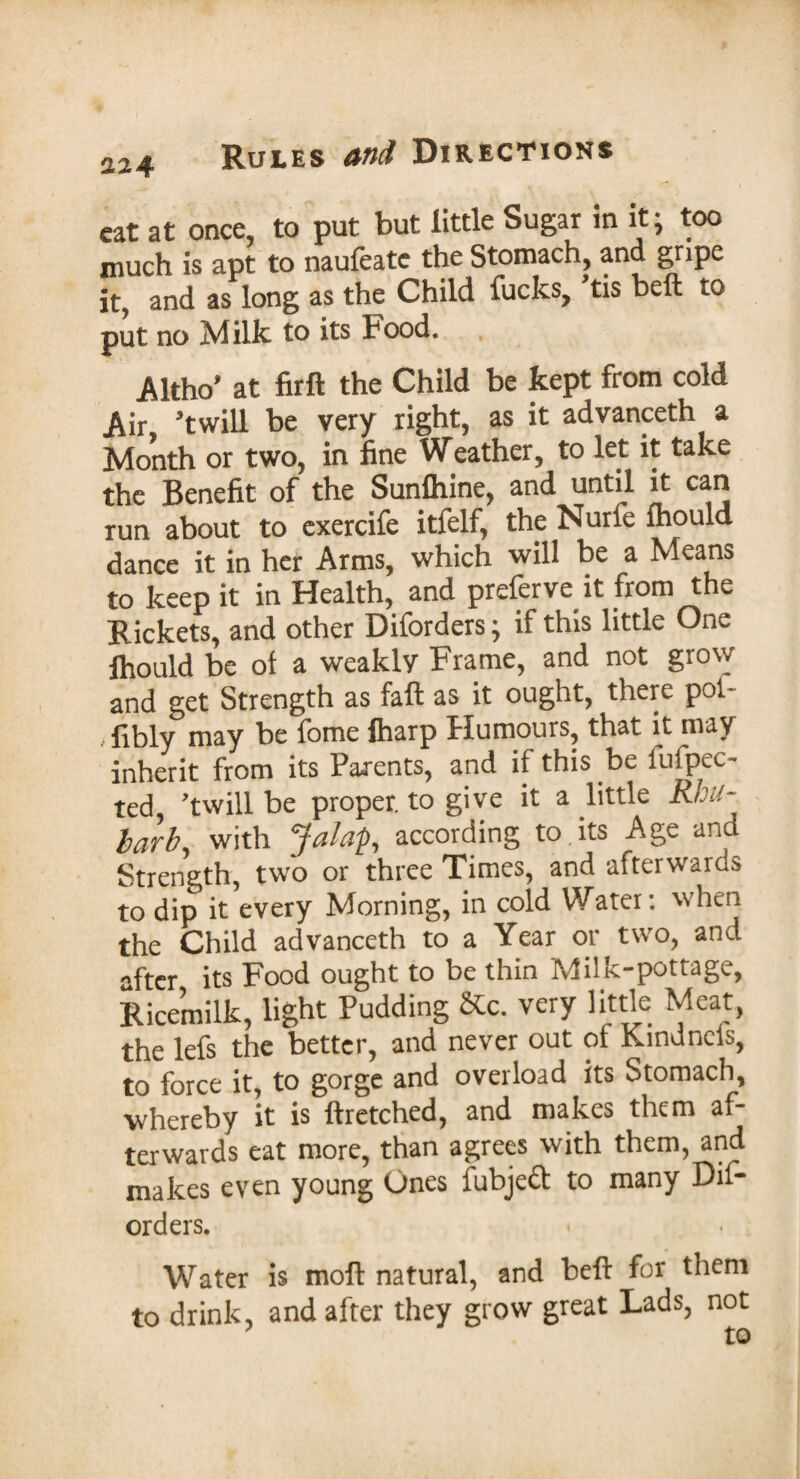 cat at once, to put but little Sugar in it j too much is apt to naufeate the Stomach, and gripe it, and as long as the Child fucks, tis bell to put no Milk to its Food. Altho* at firft the Child be kept from cold Air twill be very right, as it advanceth a Month or two, in fine Weather, to let it take the Benefit of the Sunfhine, and until it can run about to exercife itfelf, the Nurfe fhould dance it in her Arms, which will be a Means to keep it in Health, and preferve it from the Rickets, and other Diforders • if this little One fhould be of a weakly Frame, and not grow and get Strength as fall as it ought, there pot- /fibly may be fome fharp Humours, that it may inherit from its Parents, and if this be iufpeo ted, twill be proper, to give it a little Rhu¬ barb, with Jalap, according to its Age and Strength, two or three Times, and afterwards to dip it every Morning, in cold Water: when the Child advanceth to a Year or two, and after its Food ought to be thin Milk-pottage, Ricemilk, light Pudding &c. very little Meat, the lefs the better, and never out of Kindncls, to force it, to gorge and overload its Stomach, whereby it is ftretched, and makes them af¬ terwards eat more, than agrees with them, and makes even young Ones fubjeft to many Dif¬ orders. Water is moft natural, and Heft for them to drink, and after they grow great Lads, not