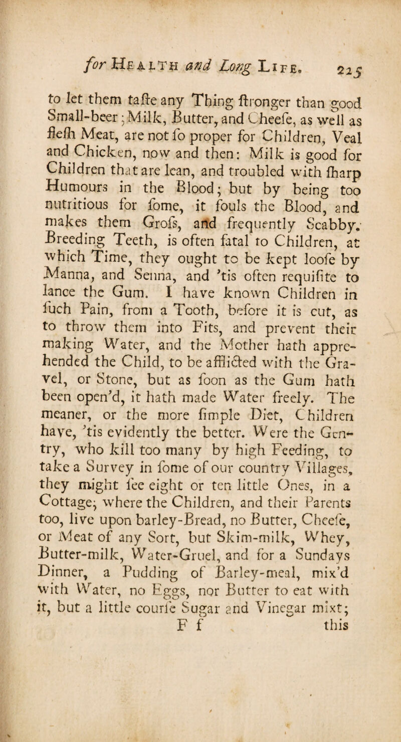 for Health and Long Life, 225 to let them tafte any Thing ftronger than good Small-beer; Milk, Butter, and Cheefe, as well as fiefli Meat, are not fo proper for Children, Veal and Chicken, now and then: Milk is good for Children that are lean, and troubled with fharp Humours in the Blood; blit by being too nutritious for fome, it fouls the Blood, and makes them Grofs, and frequently Scabby. Breeding Teeth, is often fatal to Children, at which Time, they ought to be kept loofe by Manna, and Senna, and his often requifite to lance the Gum. I have known Children in fuch Pain, from a Tooth, before it is cut, as to throw them into Fits, and prevent their making Water, and the Mother hath appre¬ hended the Child, to be affli&ed with the Gra¬ vel, or Stone, but as foon as the Gum hath been open'd, it hath made Water freely. The meaner, or the more fimple Diet, Children have, his evidently the better. Were the Gen¬ try, who kill too many by high Feeding, to take a Survey in fome of our country Villages, they might fee eight or ten little Ones, in a Cottage; where the Children, and their Parents too, live upon barley-Bread, no Butter, Cheefe, or Meat of any Sort, but Skim-milk, Whey, Butter-milk, Water-Gruel, and for a Sundays Dinner, a Pudding of Barley-meal, mix’d with Water, no Eggs, nor Butter to eat with it, but a little courfe Sugar and Vinegar mixt; F f ~ this / V