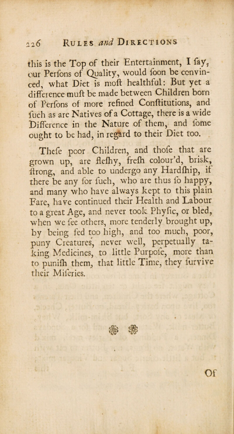 f this is the Top of their Entertainment, I fay, our Perfons of Quality, would foon be convin¬ ced, what Diet is moft healthful: But yet a difference muff be made between Children born of Perfons of more refined Conftitutions, and fuch as are Natives of a Cottage, there is a wide Difference in the Nature of them, and lome ought to be had, in regard to their Diet too. Thefe poor Children, and thofe that are grown up, are flelhy, frefh colour’d, brisk, ffrong, and able to undergo any Hardfhip, if there be any for fuch, who are thus fo happy, and many who have always kept to this plain Fare, have continued their Health and Labour to a great Age, and never took Phyfic, or bled, when we fee others, more tenderly brought up, by being fed too high, and too much, poor, puny Creatures, never well, perpetually ta¬ king Medicines, to little Purpofc, more than to punifh them, that little Time, they furyive their Miferies. Of
