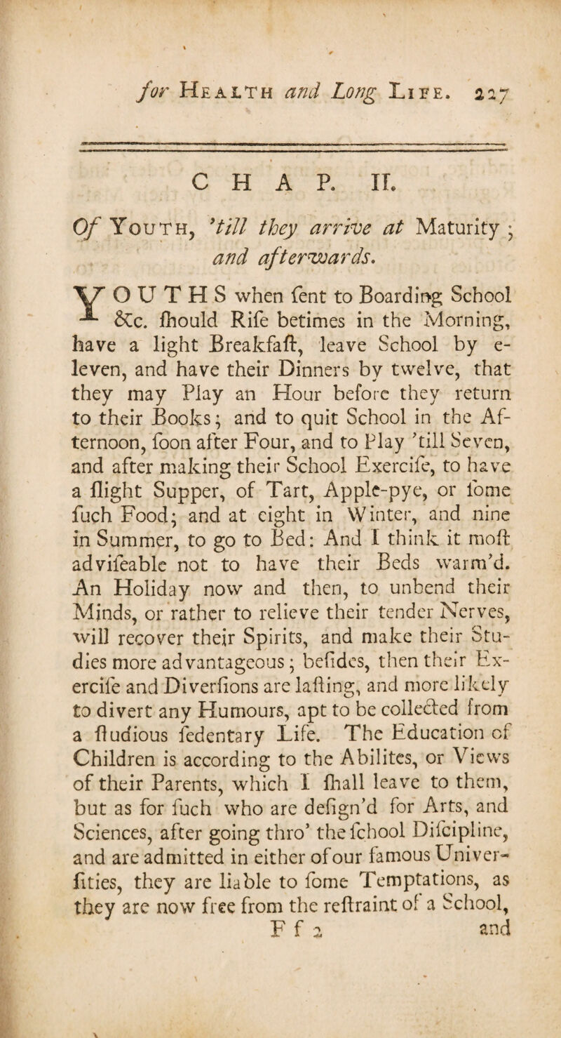 CHAR IT. Of Youth, 9till they arrive at Maturity ; and afterwards. \7 OUTH.S when fent to Boarding School -■* &c. fhould Rife betimes in the Morning, have a light Breakfaft, leave School by e- leven, and have their Dinners by twelve, that they may Play an Hour before they return to their Books; and to quit School in the Af¬ ternoon, foon after Four, and to Play 'till Seven, and after making their School Exercife, to have a flight Supper, of Tart, Apple-pye, or lome fuch Food; and at eight in Winter, and nine in Summer, to go to Bed: And I think it moft advifeable not to have their Beds warm'd. An Holiday now and then, to unbend their Minds, or rather to relieve their tender Nerves, will recover their Spirits, and make their Stu¬ dies more advantageous; befidcs, then their Ex¬ ercife and Diverfions are falling, and more likely to divert any Humours, apt to be collected from a fluaious fedentary Life. The Education of Children is according to the Abilites, or Views of their Parents, which I fhall leave to them, but as for fuch who are defign’d for Arts, and Sciences, after going thro’ thefehool Difcipline, and are admitted in either ofour famous Univer- fities, they are liable to fome Temptations, as they are now free from the reftraint of a School, F f a and