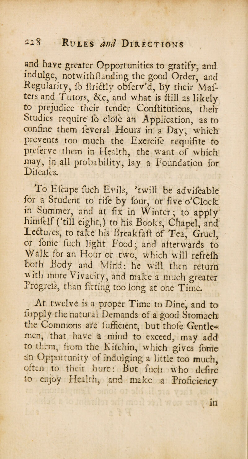 and have greater Opportunities to gratify, and indulge, notwithflanding the good Order, and Regularity, fo ftriftly obferv'd, by their Maf- ters and Tutors, &c, and what is ftill as likely to prejudice their tender Conftitutions, their Studies require fo clofe an Application, as to confine them feveral Hours' in a Day, which prevents too much the Exercife requifite to preferve them in Health, the want of which may, in all probability, lay a Foundation for Dileafes. To Efcape fuch Evils, Twill be advifeable for a Student to rife by four, or five o'Clock in Summer, and at fix in Winter; to apply himfelf (Till eight,) to his Books, Chapel, and lectures, to take his Breakfaft of Tea, Gruel, or fome luch light Food* and afterwards to Walk for an Hour or two, which will refrefh both Body and Mind: he wrill then return with more Vivacity, and make a much greater Progrels, than fitting too long at one Time. At twelve is a proper Time to Dine, and to fupply the natural Demands of a good Stomach the Commons are fufficient, but thofe Gentle¬ men, that have a mind to exceed, may add to them, from the Kitchin, which gives fome sn Opportunity of indulging a little too much, often to their hurt: But fuch who defire to enjoy Health, and make a Proficiency in