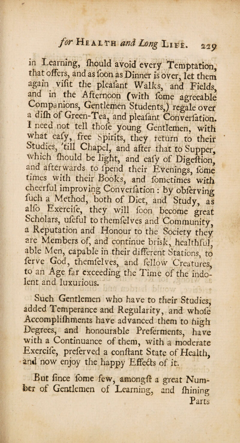 in Learning, fiiould avoid every Temptation, that offers, and as foon as Dinner is over, let them again, vifit the plealant Walks, and Fields, and in the Afternoon (with fome agreeable Companions, Gentlemen Students,) regale over a difh of Green-Tea, andpleafant Converfation. 1 nee a not tell thole young Gentlemen, with what ealy, free Spirits, they return to their * Studies, till Chapel, and after that to Supper, which Ihould be light, and eafy of Digeftion, and afterwards to lpend their Evenings, fome times with their Books, and fometimes with cheerful improving Converfation : by obferving fuch a Method, both of Diet, and Study, as alfo Exercile, they will foon become great Scholars, ufeful to themfelves and Community, a Reputation and Honour to the Society they are Members of, and continue brisk, healthful, able Men, capable in their different Stations, to ferve God, themfelves, and fellow Creatures, to an Age far exceeding the Time of the indo¬ lent and luxurious. Such Gentlemen who have to their Studies, added Temperance and Regularity, and whole Accomplifhments have advanced them to high Degrees, and honourable Preferments, have with a Continuance of them, with a moderate Exercife, preferved a conftant State of Health, and now enjoy the happy Effe&s of it. But fince fome few, amongft a great Num¬ ber of Gentlemen of Learning, and lhining Parts
