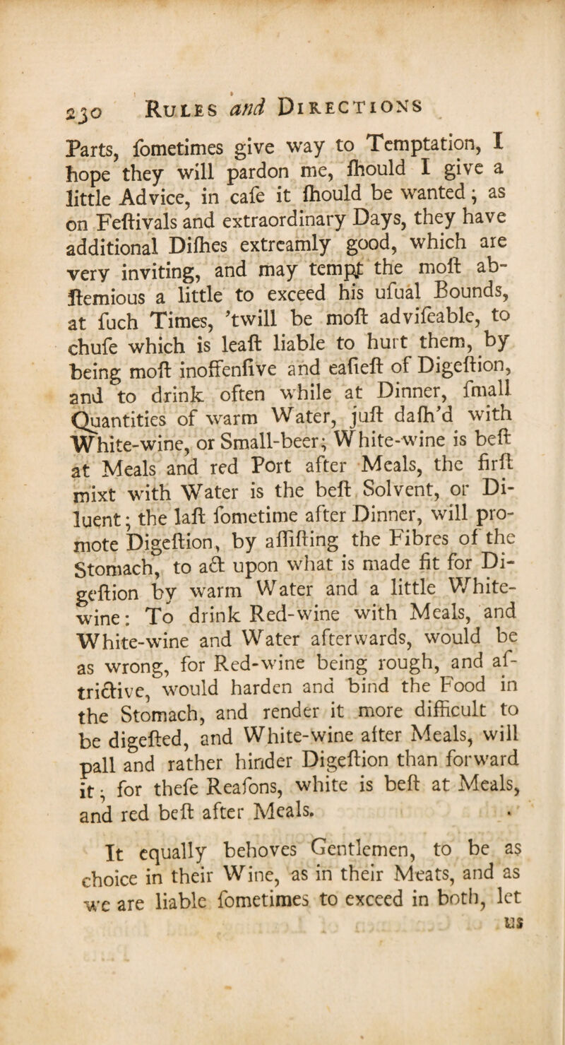 Parts, fometimes give way to Temptation, I hope they will pardon me, lhould I give a little Advice, in cafe it lhould be wanted • as on Feftivals and extraordinary Days, they have additional Dilhes extreamly good, which are very inviting, and may tempt the moft ab- ftemious a little to exceed his ufual Bounds, at fuch Times, ’twill be moft advifeable, to chufe which is leaft liable to hurt them, by being moft inoffenfive and eafieft of Digeftion, and to drink often while at Dinner, fmall Quantities of warm Water, juft dalh’d with White-wine, or Small-beer; White-wine is beft at Meals and red Port after Meals, the firft mixt with Water is the beft Solvent, or Di¬ luent ; the laft fometime after Dinner, will pro¬ mote Digeftion, by affifting the Fibres of the Stomach, to aft upon what is made fit for Di- geftion by warm Water and a little White- wine: To drink Red-wine with Meals, and White-wine and Water afterwards, would be as wrong, for Red-wine being rough, and af- trictive, would harden and bind the Food in the Stomach, and render it more difficult to be digefted, and White-wine after Meals, will pall and rather hinder Digeftion than forward it • for thefe Reafons, white is beft at Meals, and red beft after Meals. It equally behoves Gentlemen, to be as choice in their Wine, as in their Meats, and as -we are liable fometimes to exceed in both, let