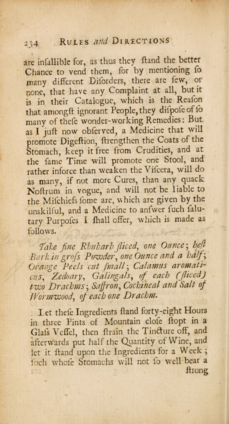 are infallible for, as thus they ftand the better Chance to vend them, for by mentioning fo many different Diforders, there are few, or none, that have any Complaint at all, but it is in their Catalogue, which is the Reafon that amongft ignorant People, they difpofeoffo many of thefe wonder-working Remedies: But as I juft now obferved, a Medicine that will promote Digeftion, ftrengthen the Coats of the Stomach, keep it free from Crudities, and at the fame Time will promote one Stool, and rather inforce than weaken the Vifcera, will do as many, if not more Cures, than any quack Noftrum in vogue, and will not be liable to the Mifchiefs fome are, which are given by the unskilful, and a Medicine to anfwer fuch falu- tary Purpofes I fhall offer, which is made as follows. \ t' : ' < fake fine Rhubarb Jliced, one Ounce; befl Bark in grojs Powder, one Ounce and a half) Orange Peels cut [mall \ Calamus aromati- cus, Zedoary, Galingals, of each (Jliced) two Drachms, Saffron, Cochineal and Salt of Wormwood, of each one Drachm. let thefe Ingredients ftand forty-eight Hours in three Pints of Mountain dole ftopt in a Glafs Veflel, then ftrain the Tin&ure off, and afterwards put half the Quantity of Wine, and let it ftand upon the Ingredients for a Week; fuch whole Stomachs will not fo well bear a ft rong