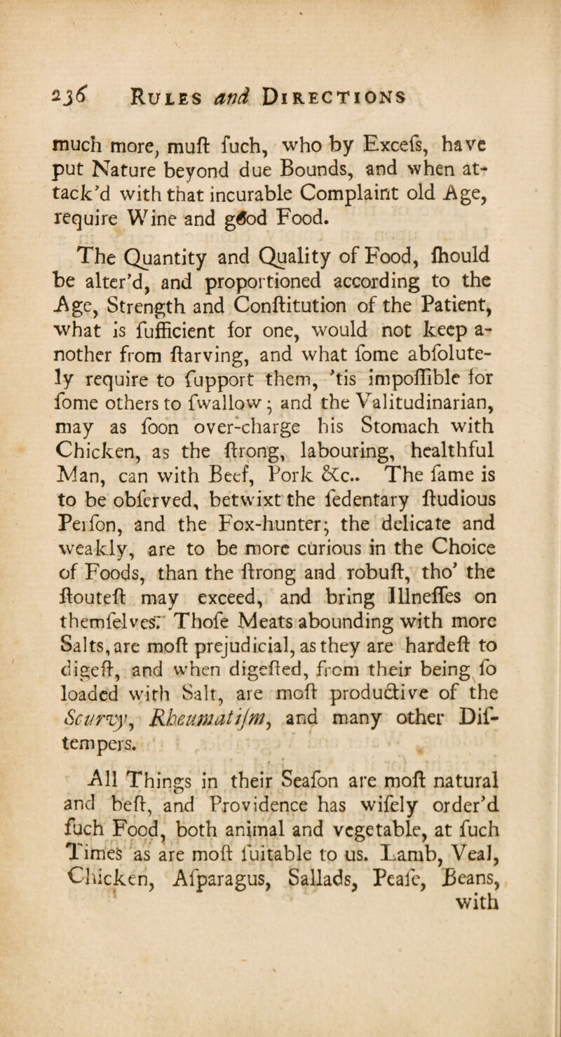 much more, muft fuch, who by Excefs, have put Nature beyond due Bounds, and when at¬ tack'd with that incurable Complaint old Age, require Wine and g6od Food. The Quantity and Quality of Food, Ihould be alter'd, and proportioned according to the -Age, Strength and Conftitution of the Patient, what is fufficient for one, would not keep a- nother from ftarving, and what fome abfolute- ly require to fupport them, 'tis impoflible for fome others to fwailow • and the Valitudinarian, may as foon over-charge his Stomach with Chicken, as the ftrong, labouring, healthful Man, can with Beef, Pork &c.. The fame is to be obferved, betwixt the fedentary ftudious Perfon, and the Fox-hunter; the delicate and weakly, are to be more curious in the Choice * r of Foods, than the ftrong and robuft, tho' the ftouteft may exceed, and bring lllnefles on themfelvcsr Thofe Meats abounding with more Salts, are mofl prejudicial, as they are hardeft to ciigeft, and when digefted, from their being fo loaded with Salt, are mofl productive of the Scurvy, Kheumattjm, and many other Dif- tempers. f 9 v -All Things in their Seafon are moft natural and belt, and Providence has wifely order'd fuch Food, both animal and vegetable, at fuch Times as are moft fuitable to us. Lamb, Veal, Chicken, Afparagus, Sallads, Peafe, Beans, with