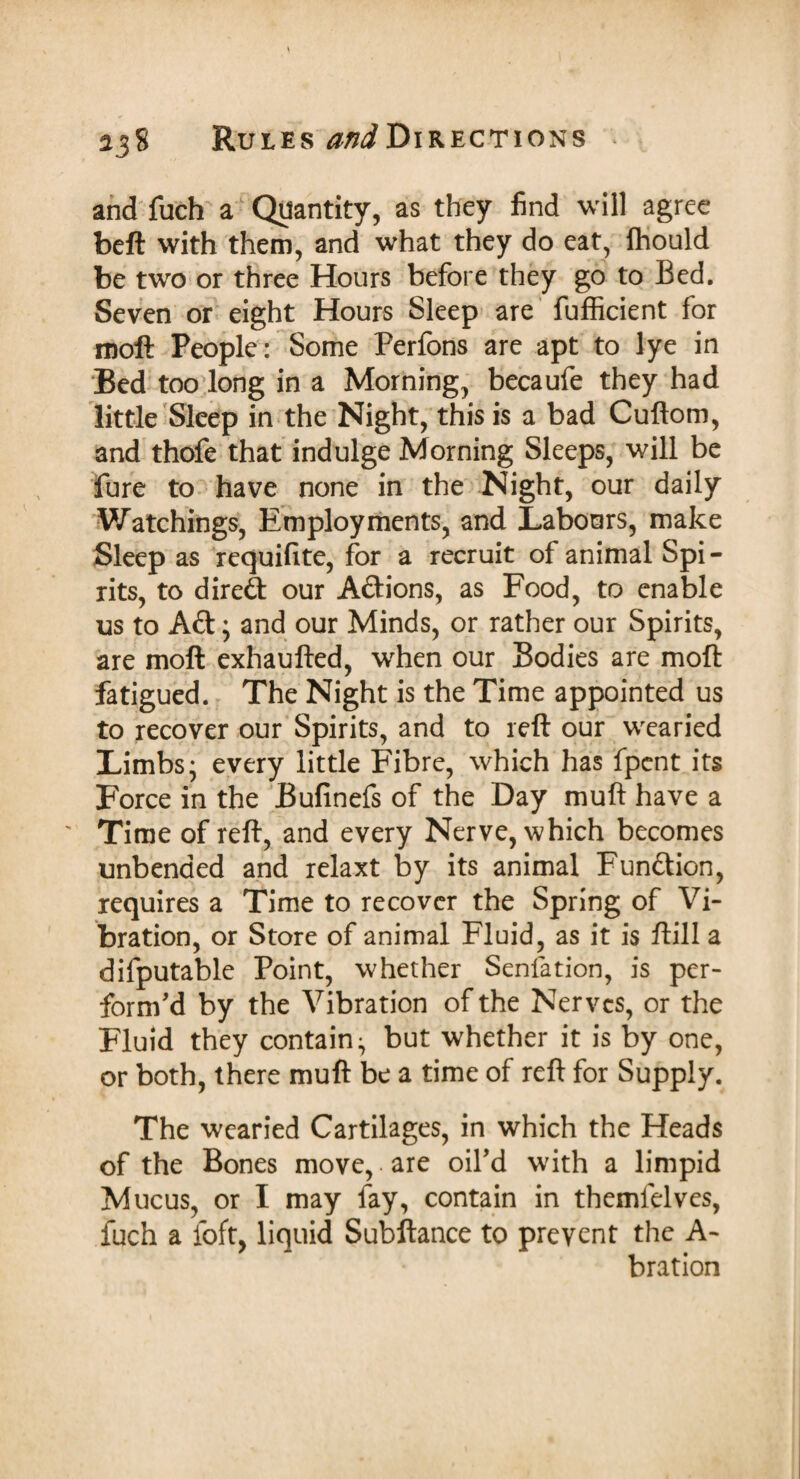 and fuch a Quantity, as they find will agree beft with them, and what they do eat, Ihould be two or three Hours before they go to Bed. Seven or eight Hours Sleep are fufficient for moft People: Some Perfons are apt to lye in Bed too long in a Morning, becaufe they had little Sleep in the Night, this is a bad Cuftom, and thofe that indulge Morning Sleeps, will be Pure to have none in the Night, our daily Watchings, Employments, and Labours, make Sleep as requifite, for a recruit of animal Spi - rits, to direft our Aftions, as Food, to enable us to Aft; and our Minds, or rather our Spirits, are moft exhaufted, when our Bodies are moft fatigued. The Night is the Time appointed us to recover our Spirits, and to reft our wearied Limbs* every little Fibre, which has fpent its Force in the Bufinefs of the Day muft have a ' Time of reft, and every Nerve, which becomes unbended and relaxt by its animal Funftion, requires a Time to recover the Spring of Vi¬ bration, or Store of animal Fluid, as it is ftill a difputable Point, whether Senfation, is per¬ form'd by the Vibration of the Nerves, or the Fluid they contain^ but whether it is by one, or both, there muft be a time of reft for Supply. The wearied Cartilages, in which the Heads of the Bones move, • are oil'd with a limpid Mucus, or I may fay, contain in themlelves, fuch a foft, liquid Subftance to prevent the A- bration