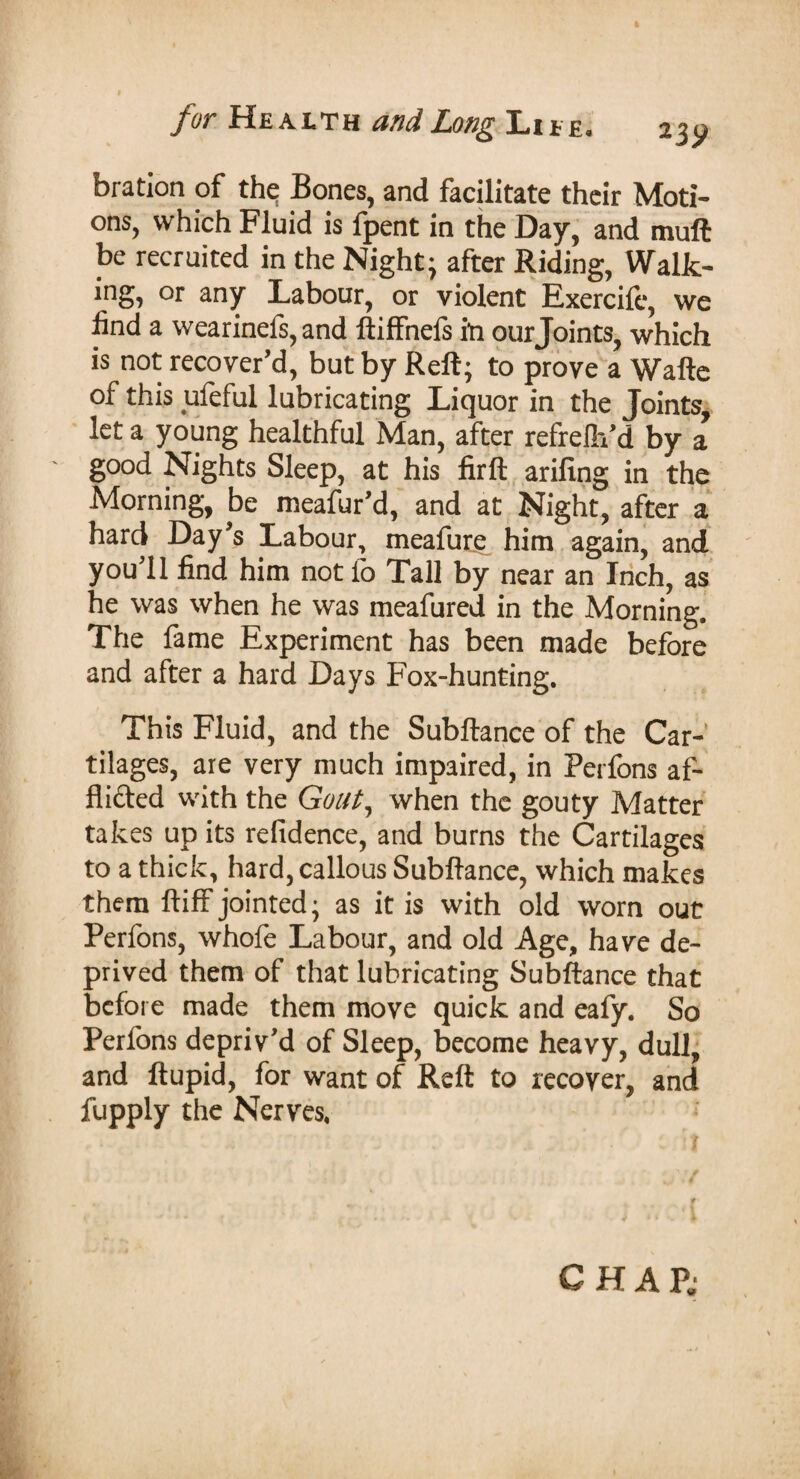 2 39 bration of thq Bones, and facilitate their Moti¬ ons, which Fluid is fpent in the Day, and muft be recruited in the Night; after Riding, Walk- ing, or any Labour, or violent Exerciie, we find a wearinefs,and ftiffnefs in our Joints, which is not recover’d, but by Reft; to prove a Wafte of this ufeful lubricating Liquor in the Joints, let a young healthful Man, after refrefh’d by a good Nights Sleep, at his firft arifing in the Morning, be meafur’d, and at Night, after a hard Day’s Labour, meafure him again, and you’ll find him not fo Tall by near an Inch, as he was when he was meafured in the Morning. The fame Experiment has been made before and after a hard Days Fox-hunting. This Fluid, and the Subftance of the Car¬ tilages, are very much impaired, in Perfons af¬ flicted with the Gout, when the gouty Matter takes up its refidence, and burns the Cartilages to a thick, hard, callous Subftance, which makes them ftiff jointed; as it is with old worn out Perfons, whofe Labour, and old Age, have de¬ prived them of that lubricating Subftance that before made them move quick and eafy. So Perfons depriv’d of Sleep, become heavy, dull, and ftupid, for want of Reft to recover, and fupply the Nerves. CHAP;