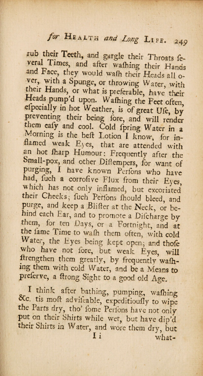 rub their Teeth, and gargle their Throats fe- V j T?rime^’ 3nC* a^ter Wal^ing their Hands and race, they would waft their Heads all o- Vur’ Trthia SPun§e> or throwing Water, with their Hands, or what is preferable, have their Heads pump’d upon. Wafting the Feet often Specially in hot Weather, is of great Ule by preventing their being fore, and will render them eafy and cool. Cold fpring Water in a Morning is the belt Lotion I know, for in¬ flamed weak Eyes, that are attended with an hot ftarp Humour; Frequently after the omall-pox, and other Diflempers, for want of purging, I have known Perfons who have had, fuch a corrofive Flux from their Eyes, which has not only inflamed, but excoriated5 their Cheeks; fuch Peffons fhould bleed, and purge, and keep a Blifter at the Neck, or be¬ hind each Ear, and to promote a Difcharge by them, for ten Days, or a Fortnight, and at the lame Time to waft them often, with cold Water, the Eyes being kept open; and thofe who have not fore, but weak Eyes, will strengthen them greatly, by frequently waft¬ ing them with cold Water, and be a Means to preferve, a ftrong Sight to a good old Age. I think after bathing, pumping, wafting cCc. tis molt adviieable, expeditioufly to wipe the Parts dry, tho fome Perfons have not only put on their Shirts while wet, but have dip’d their Shirts in Water, and wore them dry but I i what-