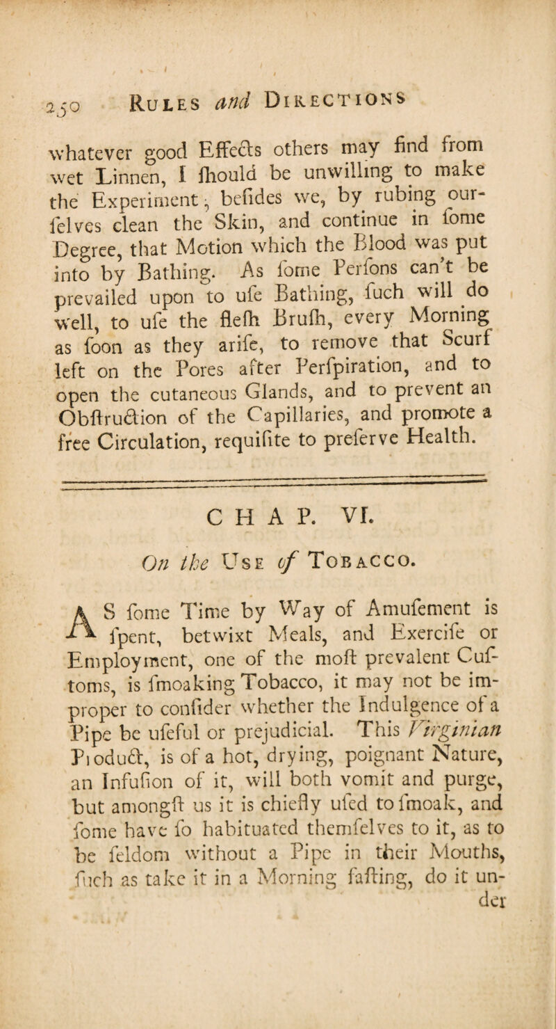 250 Rules and Directions whatever good Effects others may find from wet Linnen, 1 iliould be unwilling to make the Experiment ^ befides we, by rubing our- ielves clean the Skin, and continue in tome Degree, that Motion which the Blood was put into by Bathing. As iome Perfons can t be prevailed upon to ufe Bathing, fuch will do well, to ufe the flefii Brufh, every Morning as foon as they arife, to remove that Scurf left on the Pores after Perfpiration, and to open the cutaneous Glands, and to prevent an Obftrudion of the Capillaries, and promote a free Circulation, requifite to prefervc Health. CHAP. VI. On the Use 6/Tobacco. AS feme Time by Way of Amufement is fpent, betwixt Meals, and Exercife or Employment, one of the mod prevalent Cuf- toms, is fmoaking Tobacco, it may not be im¬ proper to confider whether the I ndulgence of a Pipe be ufeful or prejudicial. This Firginiaft Pioduft, is of a hot, drying, poignant Nature, an Infufion of it, will both vomit and purge, but amongft us it is chiefly ul'ed tofmoak, and fome have fo habituated themfelves to it, as to be feldom without a Pipe in their Mouths, fiich as take it in a Morning falling, do it un¬ der