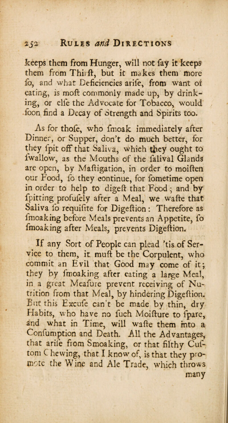 keeps them from Hunger, will not fay it keeps them from Thirft, but it makes them more fo, and what Deficiencies arife, from want or eating, is moft commonly made up, by drink¬ ing, or elfe the Advocate for Tobacco, would .foon find a Decay of Strength and Spirits too. • As for thofe, who fmoak immediately after Dinner, or Supper, don't do much better, for they fpit off that Saliva, which they ought to iwallow, as the Mouths of the falival Glands are open, by Maftigation, in order to moiften our Food, fo they continue, for fometime open in order to help to digeft that Food; and by fpitting profufely after a Meal, we wafte that Saliva fo rcquifite for Digeftion : Therefore as fmoaking before Meals prevents an Appetite, fo fmoaking after Meals, prevents Digeftion. If any Sort of People can plead 'tis of Ser¬ vice to them, it muft be the Corpulent, who commit an Evil that Good may come of it; they by fmoaking after eating a large Meal, in a great Meafure prevent receiving of Nu¬ trition from that Meal, by hindering Digeftion. But this Excufe can't be made by thin, dry Habits, who have no fuch Moifture to fpare, and what in Time, will wafte them into a Confumption and Death. All the Advantages, that arife from Smoaking, or that filthy Cuf- tom C hewing, that I know of, is that they pro¬ mote the Wine and Ale Trade, which throws many