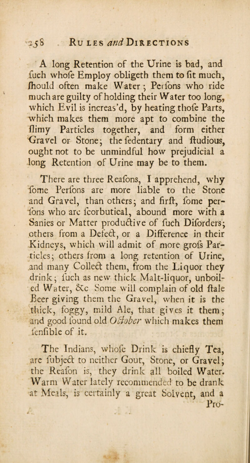 A long Retention of the Urine is bad, and fuch vvhofe Employ obligeth them to fit much, fhould often make Water; Perfons who ride much are guilty of holding their Water too long, which Evil is increas'd, by heating thofe Parts, which makes them more apt to combine the flimy Particles together, and form either Gravel or Stone; thefedentary and ftudious, ought not to be unmindful how prejudicial a long Retention of Urine may be to them. There are three Reafons, I apprehend, why fome Perfons are more liable to the Stone and Gravel, than others; and firft, fome per¬ fons who arc fcorbutical, abound more with a Sanies or Matter productive of fuch Diforders; others from a Defed, or a Difference in their Kidneys, which will admit of more grofs Par¬ ticles; others from a long retention of Urine, .and many Colled them, from the Liquor they drink; fuch as new thick Malt-liquor, unboil¬ ed Water, &c Some will complain of old dale Peer giving them the Gravel, when it is the thick, foggy, mild Ale, that gives it them; and good found old October which makes them fenfible of it. The Indians, whole Drink is chiefly Tea, arc fubjed to neither Gout, Stone, or Gravel; the Reafon is, they drink all boiled Water. Warm Water lately recommended to be drank at Meals, is certainly a great Solvent, and a Pro-