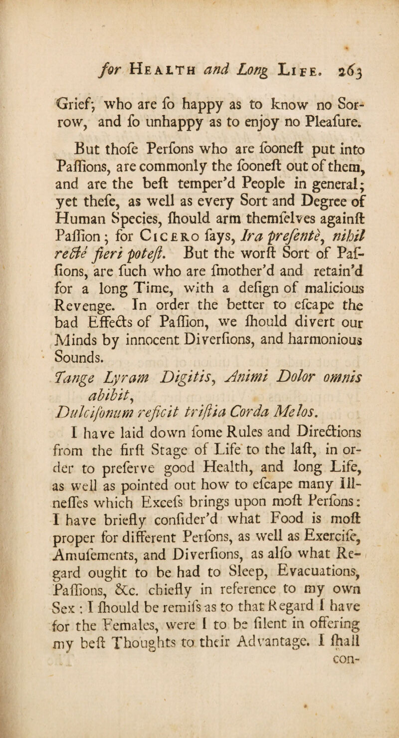 Grief; who are fo happy as to know no Sor¬ row, and fo unhappy as to enjoy no Pleafure. But thofe Perfons who are fooneft put into Paffions, are commonly the fooneft out of them, and are the bell temper'd People in general; yet thefe, as well as every Sort and Degree of Human Species, lhould arm them lei ves againft Paflion ; for Cicero fays, Ira prefente, nihil retde fieri pot eft. But the worft Sort of Paf- fions, are fuch who are fmother'd and retain'd for a long Time, with a defign of malicious Revenge. In order the better to efcape the bad Effects of Paffion, we fhould divert our Minds by innocent Diverfions, and harmonious Sounds. Tange Lyram Digit is, Animi Dolor omnis ahibit, Dulcifonum reficit triftia Cor da Melos. I have laid down fome Rules and Dire&ions from the firft Stage of Life to the laft, in or¬ der to preferve good Health, and long Life, as well as pointed out how to efcape many 111- neffes which Excefs brings upon moft Perfons: I have briefly confider'd what Food is moft proper for different Perfons, as well as Exerciie, Amufements, and Diverfions, as alfo what Re- / gard ought to be had to Sleep, Evacuations, Paflions, &c. chiefly in reference to my own Sex : I fhould be remils as to that Regard I have for the Females, were l to be filent in offering my beft Thoughts to their Advantage. I ftvail con-