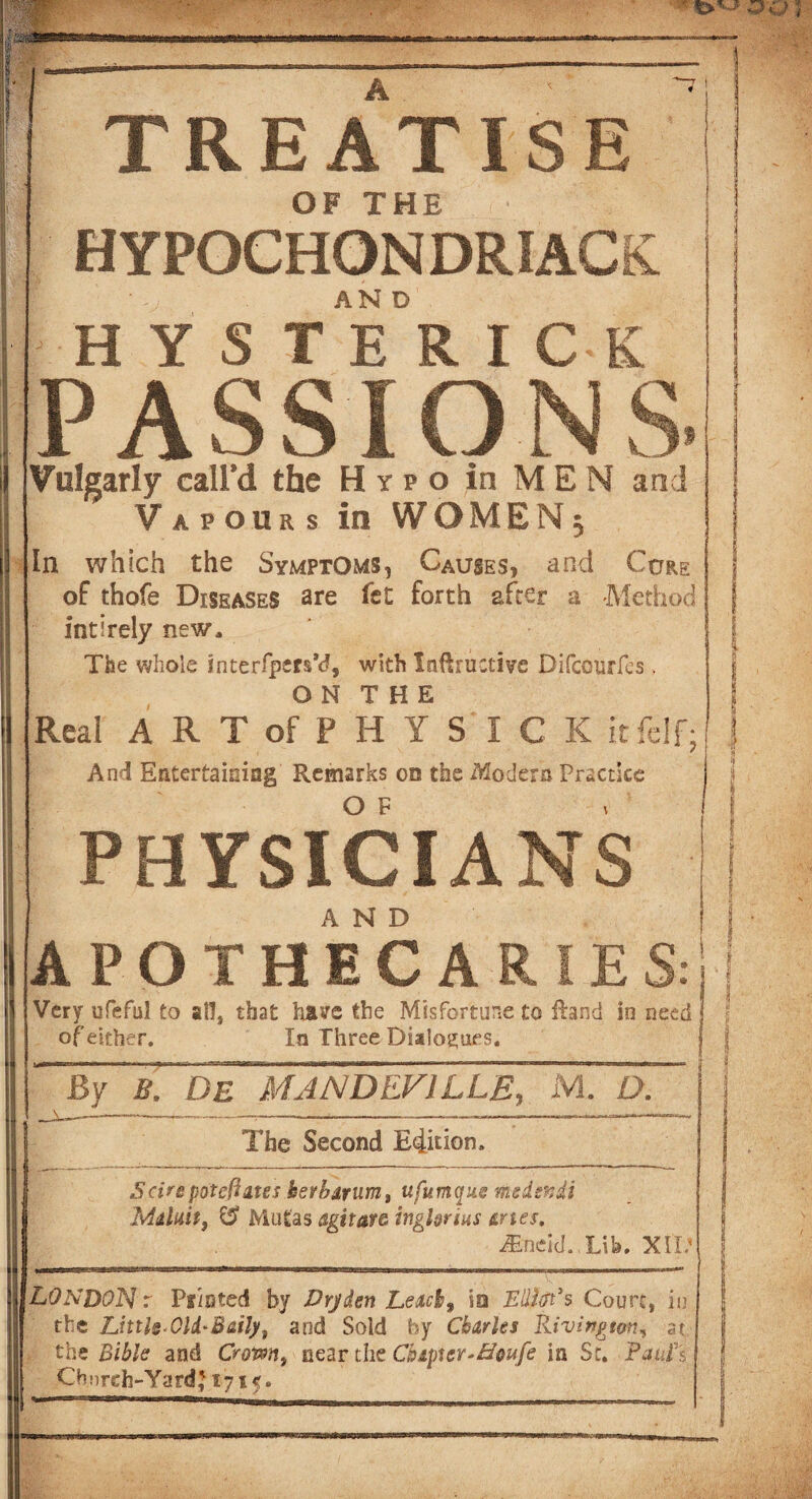 TREATISE OF THE HYPOCHONDRIACS H Y S TE°R I C K PASSIONS. Vulgarly call’d the Hypo in MEN and Vapours in WOMEN3 In which the Symptoms, Causes, and Cure of thofe Diseases are fet forth after a Method inti rely new. The whole interfpm’d, with Inftructive Difcourfes. O N T H E Real ARTofPHYSICK itfclf; And Entertaining Remarks on the Modern Practice PHYSICIANS APOTHECARIE S: Very ufeful to all, that have the Misfortune to Hand in need of either. In Three Dialogues. By B. DE MANDEV1LLE, M. D. ^ —. ■»■!—rwn-v.K.,1, -u, r .. —IHIIM •- - L -r --n—■ -1 - III III - —j nll> The Second Edition. Scirepotentates herbarium, ufumque msdsndi Maluit, & Mutas agitata ingUrius tries. JEneicJ. Lib. XtD LONDON r Printed by Drjden Leachf io Ellitft*s Court, in the Little-Old*Baity, and Sold by Charles BLivington, at, i the Bible and Crown, near the Cbapier^Brnfe in Sr. Pants Chnreh-Yard} 1715.