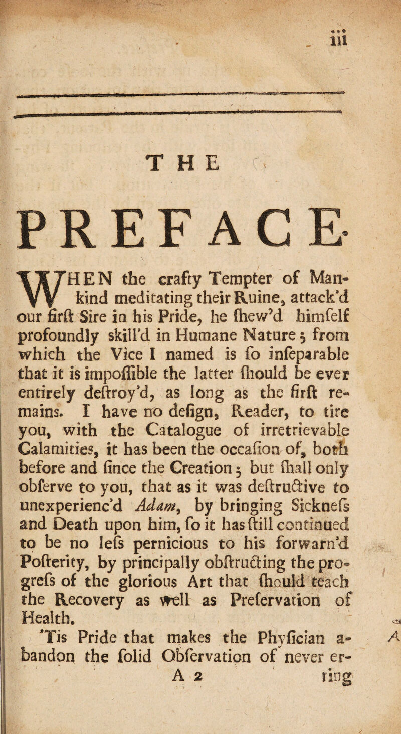 PREFACE HEN the crafty Tempter of Man- hind meditating their Ruine, attack'd our firft Sire in his Pride, he fhew’d himfelf profoundly skill’d in Humane Nature 5 from which the Vice I named is fo infeparable that it is impoffible the latter fhould be ever entirely deftroy’d, as long as the firft re¬ mains. I have no defign, Reader, to tire you, with the Catalogue of irretrievable Calamities, it has been the occafion of, both before and fince the Creation $ but (hall only obferve to you, that as it was deftruftive to unexperienc’d Adam, by bringing Sicknefs and Death upon him, foit has ftill continued to be no lefs pernicious to his forwarn’d Pofterity, by principally obftrufting the pro- grefs of the glorious Art that fhould teach the Recovery as well as Prefervation of Health. ’Tis Pride that makes the Phyfician a- bandon the folid Obfervation of never er- ring