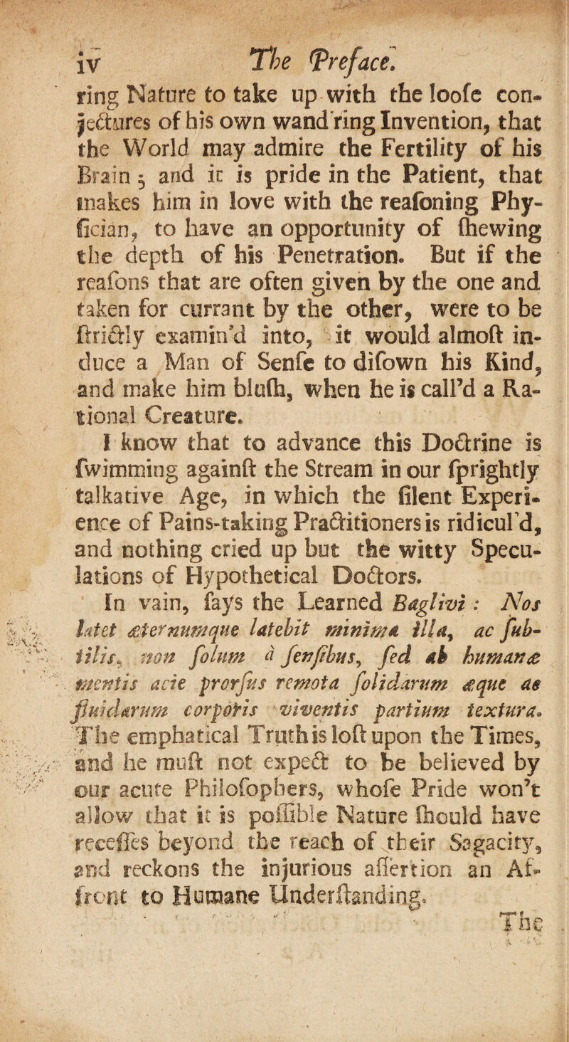 ring Nature to take up with the loofe con- jeftures of his own wand ring Invention, that the World may admire the Fertility of his Brain 5 and ic is pride in the Patient, that makes him in love with the reafoning Phy- fician, to have an opportunity of (hewing the depth of his Penetration. But if the reafons that are often given by the one and taken for currant by the other, were to be fiddly examin’d into, it would almoft in¬ duce a Man of Senfe to difown his Kind, and make him blofh, when he is call’d a Ra¬ tional Creature. I know that to advance this Dodrine is fwimming againft the Stream in our (prightly talkative Age, in which the filent Experi¬ ence of Pains-taking Praditianers is ridicul'd, and nothing cried up but the witty Specu¬ lations of Hypothetical Dodors. In vain, fays the Learned Baglivi: Nos l.'itet stermmque latebit minima ilia, ac ful¬ fills. non folum a fenflbus, fed ak human# mentis acie prorfns remota folidarum #que as fluid arum corporis vi vent is partium textura* The emphatical Truth is loft upon the Times, and he rnuft not exped to be believed by our acute Philofophers, whofe Pride won’t allow that it is poiiible Nature ftiould have recedes beyond the reach of their Sagacity, and reckons the injurious aliertion an Af¬ front to Humane Underftanding. .1 ■ «.■ *1 1 1 ne