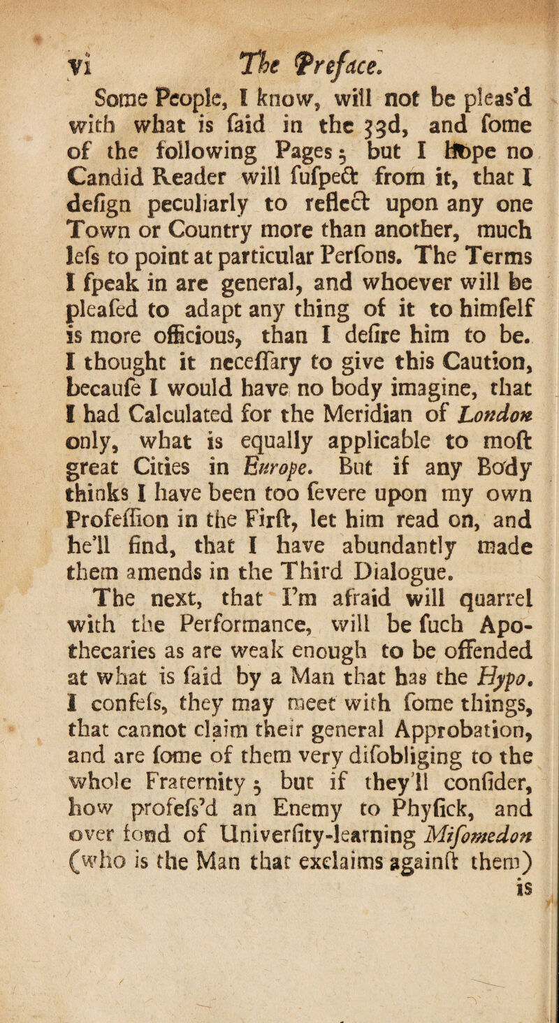 Some People, l know, will not be pleas’d with what is faid in the 33d, and fome of the following Pages $ but I flbpe no Candid Reader will fufpeft from it, that I defign peculiarly to reflect upon any one Town or Country more than another, much lefs to point at particular Perfons. The Terms I fpeak in are general, and whoever will be pleafed to adapt any thing of it to himfelf is more officious, than I defire him to be. I thought it neceffary to give this Caution, becaufe I would have no body imagine, that I had Calculated for the Meridian of London only, what is equally applicable to moft great Cities in Europe. But if any Body thinks I have been too fevere upon my own Profeffion in the Firft, let him read on, and he’ll find, that I have abundantly made them amends in the Third Dialogue. The next, that I’m afraid will quarrel with the Performance, will be fuch Apo¬ thecaries as are weak enough to be offended at what is faid by a Man that has the Hypo. I confels, they may meet with fome things, that cannot claim their general Approbation, and are fome of them very difobliging to the whole Fraternity j but if they’ll confider, how profefs’d an Enemy to Phyfick, and over fond of Univerfity-learning Mifomedott (who is the Man that exclaims againft them) is