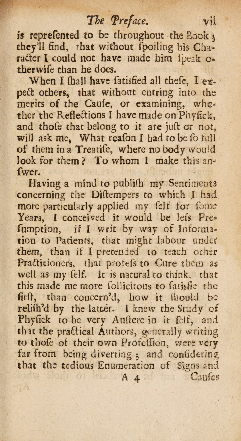 is reprefented to be throughout the Book $ they’ll find, that without fpoiling his Cha¬ racter l could not have made him fpeak o- therwife than he does. When I (hall have fatisfied all thefe, I ex- peCt others, that without entriog into the merits of the Caufe, or examining, whe¬ ther the Reflections I have made on Phyfick, and thofe that belong to it are juft or not* will ask me, What reafon I had to be fo full of them in a Treatife, where no body would look for them ) To whom I make this an- fwer. Having a mind to publifh my Sentiments concerning the Diftcmpers to which I had more particularly applied my feif for fome Years, I conceived it would be lefs Pre* fumption, if I writ by way of Informa¬ tion to Patients, that might labour under them, than if I pretended to teach other Practitioners, that profefs to Cure them as well as my felf. It is natural to think, that this made me more follicitous to facisfie the firft, than concern’d, how it ffaould be relifh’d by the latter. I knew the Study of Phyfick to be very Auftere in it felf, and that the practical Authors, generally writing to thofe of their own Profeffion, were very far from being diverting $ and confidericg that the tedious Enumeration of Signs and