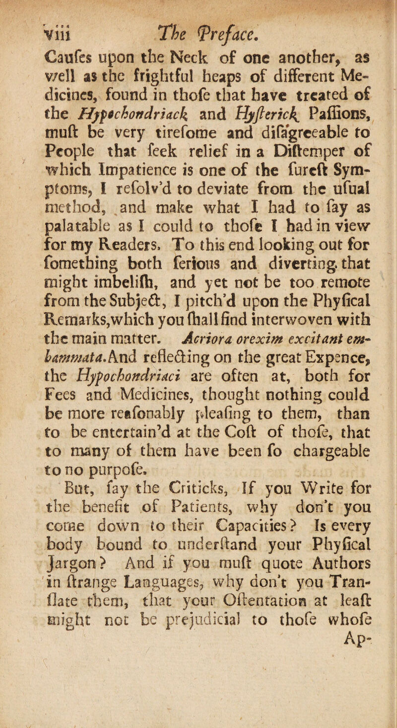 Caufes upon the Neck of one another, as v/ell as the frightful heaps of different Me¬ dicines, found in tkofe that have treated of the Hjfechortdriack and Hjfterick^ Paffions, muft be very tirefome and difagreeable to People that feek relief in a Diftemper of which Impatience is one of the fureft Sym¬ ptoms, I refolv’d to deviate from the ufual method, and make what I had to fay as palatable as I could to thofe I had in view for my Readers, To this end looking out for fomething both ferious and diverting that might imbelifh, and yet not be too remote from the Subjeft, I pitch’d upon the Phyfical Remarks,which you (hall find interwoven with the main matter. Acriora orexim excitant em- hammata.And refie&ing on the great Expence, the Hyfochondridci are often at, both for Fees and Medicines, thought nothing could be more renfonably [dealing to them, than to be entertain’d at the Coft of thofe, that to many of them have been fo chargeable to no purpofe. But, fay the Criticks, If you Write for the benefit of Patients, why don’t you come down to their Capacities > Is every body bound to underhand your Phyfical jargon? And if you muft quote Authors in ftrange Languages, why don’t you Tran- flate them, that your Oftentation at leaft might not be prejudicial to thofe whofe Ap-