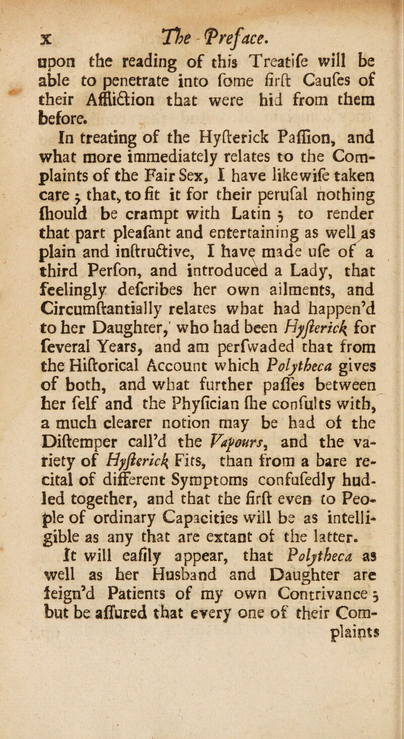upon the reading of this Treatife will be able to penetrate into feme firft Caufes of their Affliction that were hid from them before. In treating of the Hyfterick Pafiion, and what more immediately relates to the Com¬ plaints of the Fair Sex, I have likewife taken care that, to fit it for their perufal nothing fhould be crampt with Latin 5 to render that part pleafant and entertaining as well as plain and inftru&ive, I have made ufe of a third Perfon, and introduced a Lady, that feelingly deferibes her own ailments, and Circumftantially relates what had happen’d to her Daughter, who had been Hyfterick for feveral Years, and am perfwaded that from the Hiftorical Account which Polytheca gives of both, and what further pafl'es between her felf and the Phyfician {he confults with, a much clearer notion may be had of the Diftemper call’d the Vapours^ and the va¬ riety of Hyfterick Fits, than from a bare re¬ cital of different Symptoms confufedly hnd- led together, and that the firft even to Peo¬ ple of ordinary Capacities will be as intelli¬ gible as any that are extant of the latter. It will eafily appear, that Polytheca as well as her Husband and Daughter are feign’d Patients of my own Contrivance 5 but be affured that every one of their Com¬ plaints