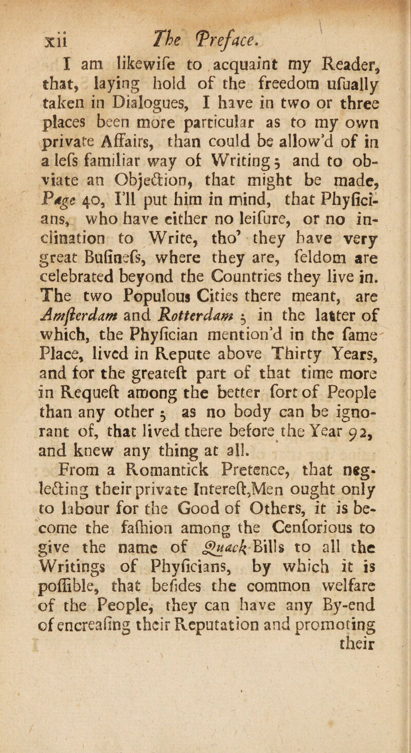 I am likewife to acquaint my Reader, that, laying hold of the freedom ufually taken in Dialogues, I have in two or three places been more particular as to my own private Affairs, than could be allows of in a lefs familiar way of Writings and to ob¬ viate an Objeftion, that might be made, Page 40, I'll put him in mind, that Phyfici- ans, who have either no leifure, or no in¬ clination to Write, tho’ they have very great Bufinefs, where they are, feldom are celebrated beyond the Countries they live in. The two Populous Cities there meant, are Amflerdam and Rotterdam 5 in the latter of which, the Phyfician mention'd in the fame Place, lived in Repute above Thirty Years, and for the greateft part of that time more in Requeft among the better fort of People than any other 5 as no body can be igno¬ rant of, that lived there before the Year 92, and knew any thing at all. From a Romantick Pretence, that neg¬ lecting their private Intereft,Men ought only to labour for the Good of Others, it is be¬ come the fafhion among the Cenforious to give the name of §>uackBills to all the Writings of Phyficians, by which it is poffible, that be (ides the common welfare of the People, they can have any By-end of encreafing their Reputation and promoting their