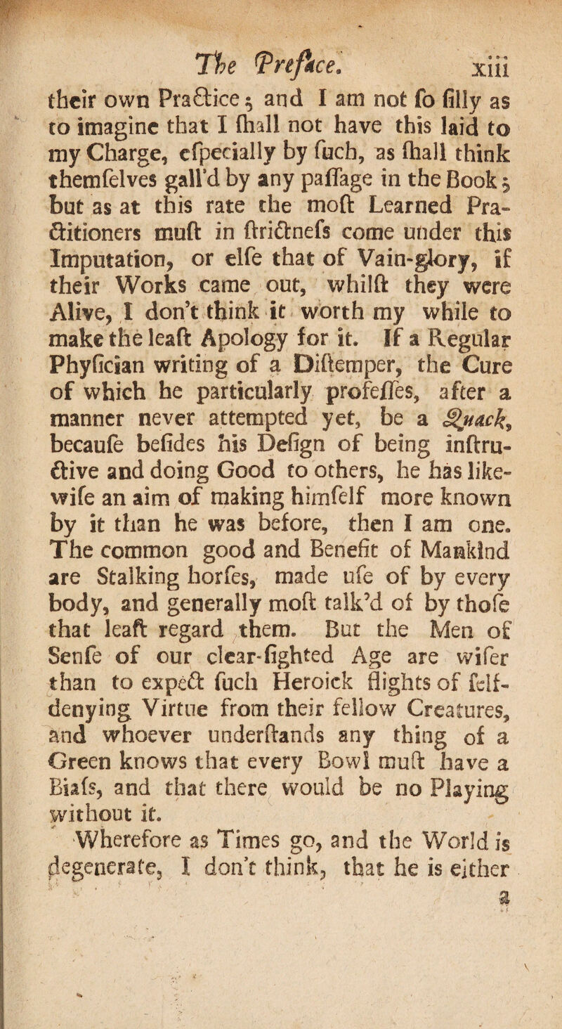 their own Pra£tice ; and I am not fo filly as to imagine that I (hall not have this laid to my Charge, efpecially by fuch, as lhall think themfelves gall’d by any paflage in the Book; but as at this rate the mod Learned Pra¬ ctitioners muft in ftri&nefs come under this Imputation, or elfe that of Vain-glory, if their Works came out, whilfi: they were Alive, I don’t think it worth my while to make the leaft Apology for it. If a Regular Phyfician writing of a Diftemper, the Cure of which he particularly profefles, after a manner never attempted yet, be a Quack, becaufe befides his Defign of being inftru- ftive and doing Good to others, he has like- wife an aim of making himfelf more known by it than he was before, then I am one. The common good and Benefit of Mankind are Stalking horfes, made ufe of by every body, and generally mod talk’d of by thofe that leaft regard them. But the Men of Senfe of our clear-fighted Age are wifer than to expeft fuch Heroick flights of fclf- denying Virtue from their fellow Creatures, and whoever underftands any thing of a Green knows that every Bowl muft have a Biafs, and that there would be no Playing without it. Wherefore as Times go, and the World is degenerate, I don’t think, that he is either 3$ V