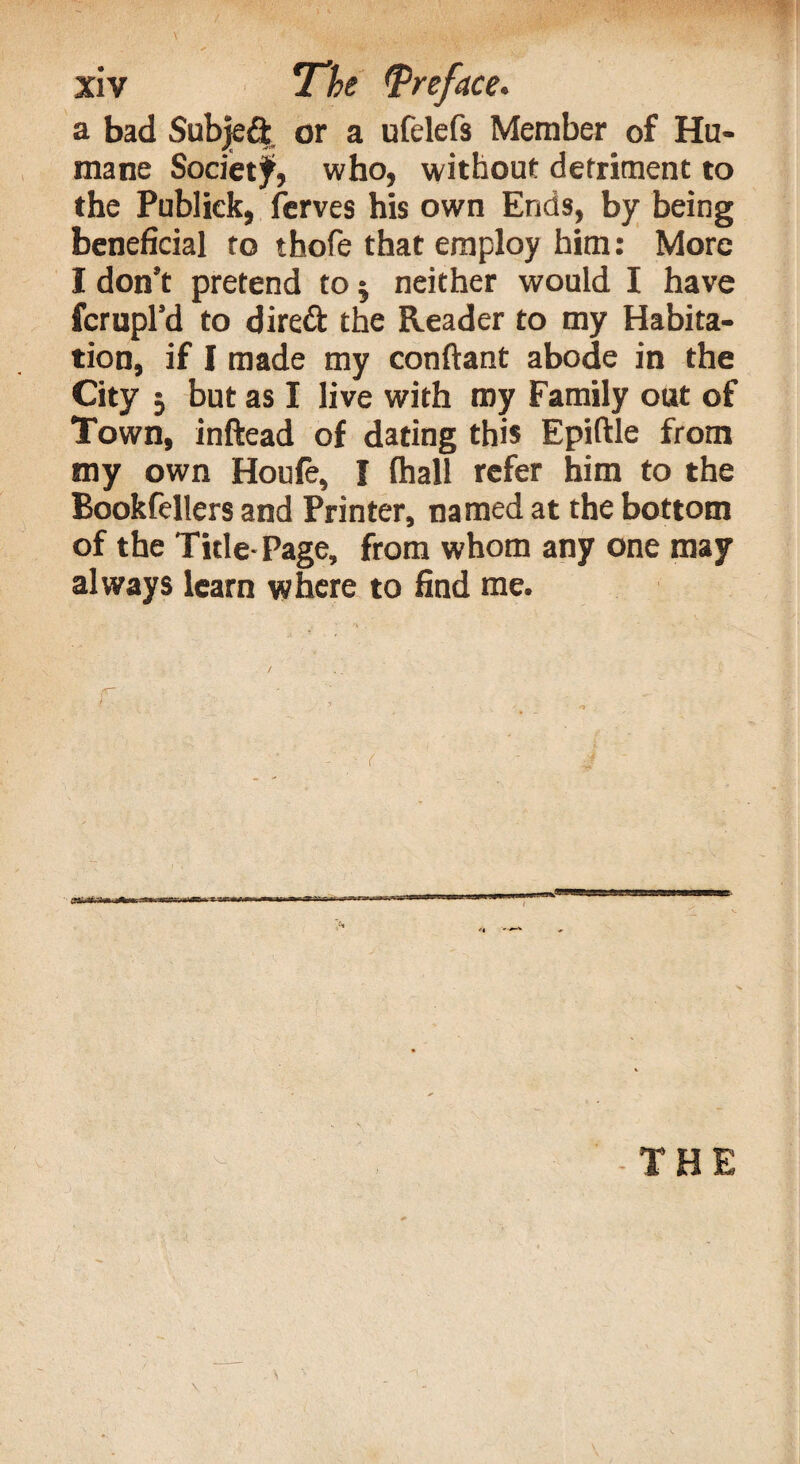 a bad Subject or a ufelefs Member of Hu¬ mane Society, who, without detriment to the Publiek, ferves his own Ends, by being beneficial to thofe that employ him: More I don’t pretend to $ neither would I have fcrupl’d to direft the Reader to my Habita¬ tion, if I made my conftant abode in the City ; but as I live with my Family out of Town, inftead of dating this Epiftle from my own Houfe, I (hall refer him to the Bookfellers and Printer, named at the bottom of the Title- Page, from whom any one may always learn where to find me.