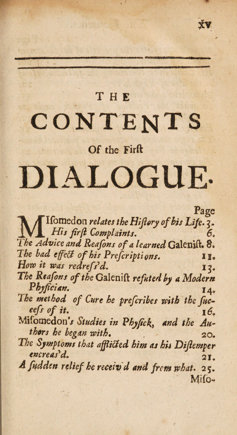 THE. CONTENTS Of the Firft DIALOGUE- Page M Homed on relates the Hiflory of his Life. His firfl Complaints. 6. L he Advice and Reafons of a learned Galenlft* 8* 2 he had effeEf of his Preferiptions. II® How it was redrefs'd. 13* The Reafons of the Galenift refuted by a Modern Phyfcian. 14. 2 he method of Curt he preferibes with the fuc• cefs of it. 169 MifomedonV Studies in Phyfick, And the Au¬ thors he began with. . 20. The Symptoms that affixed him as hu Difemper increas'd. 21. A fudden relief he recetv d and from what. 2 5. Mifo-