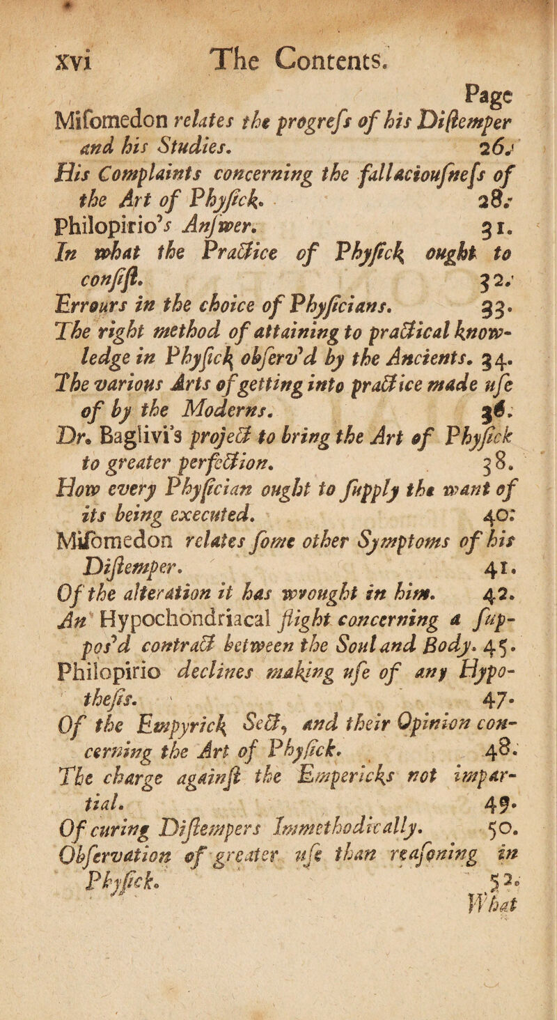 . ,.,Pa8c Mifomedon relates the progrefs of his Diftemper and his Studies. 2 60 His Complaints concerning the fallacioufnefs of the Art of Fhyfrck. 28* PhilopirioV Anjwer. 31. In what the PraBice of Phyflck ought to confift. 32#' Err ours in the choice of Phyficians. 33. T& right method of attaining to practical know* ledge in Phyficfy ohfertfd by the Ancients. 34. The various Arts of getting into practice made uje of by the Moderns. Dr. Baglivi3 projeB to bring the Art of Phyflck to greater perfection. 38. How every Phyflcian ought to fupply the want of its being executed. 40: Mifbmedoo relates fome other Symptoms of his Difiemper. 41, Of the alteration it has wrought in him. 42. An Hypochondriacal flight concerning a fup- posyd contraB between the Soul and Body* 45. Fhilopirio declines making ufe of any Hypo* thefts. 1 47* Of the Empyrick SeB, and their Opinion con- cerning the Art of Phyfick. 48. The charge againfi the Empericks riot impar¬ tial. 49 s Of curing Difiemper s Immetho die ally. 50. Observation of greater ufe than reasoning in Phfck. ‘ 5?*' What