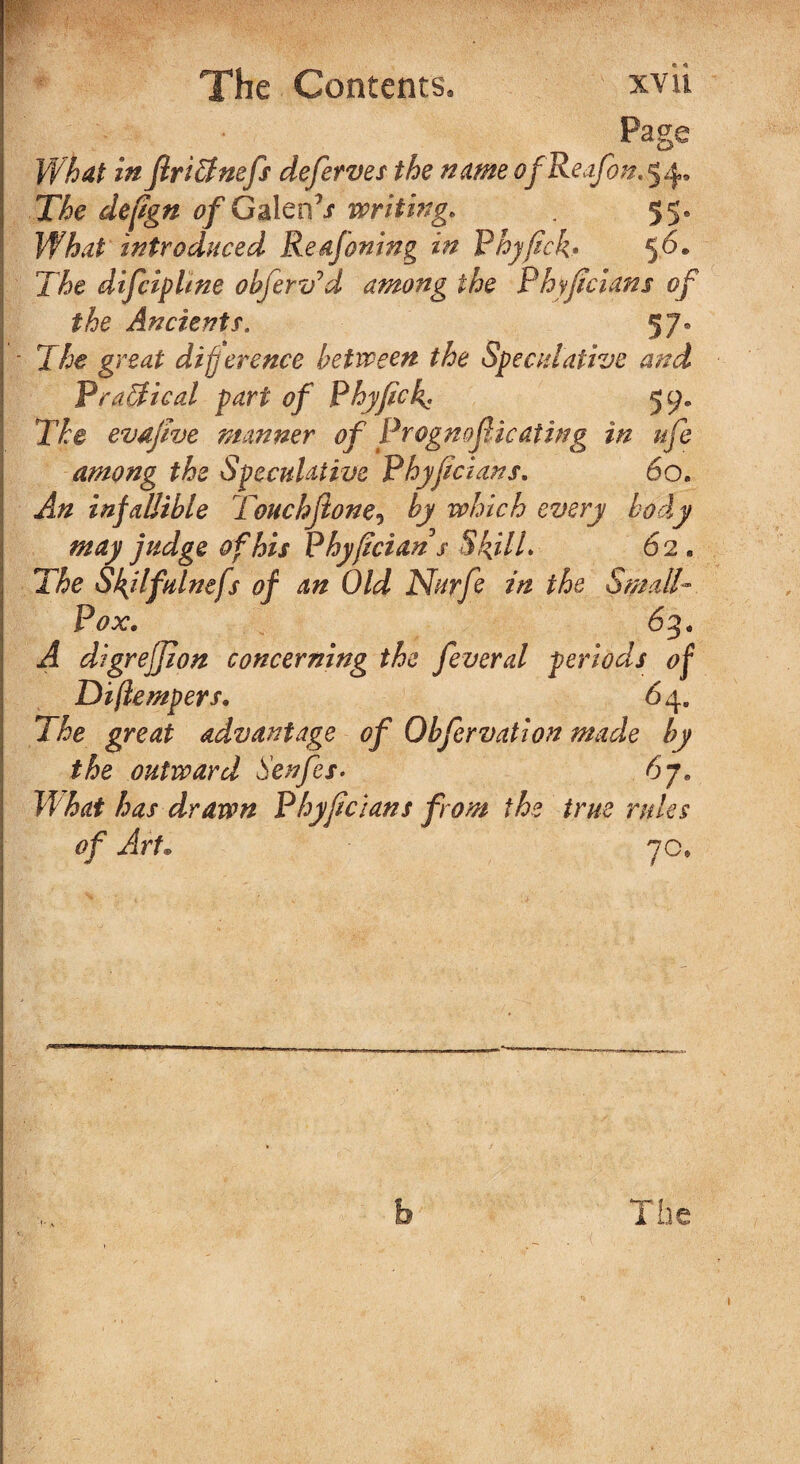 Page What in flri&nefs defer ves the name ofReafon. 5 4, The defgn <?/GalenT writing* . 55* What introduced Re&foning in Phyfick* 5^* The difcipltne obfervJd among the Phyf dans of the Ancients. 5 7. The great difference between the Speculative and Practical part of Phyfick. 59. X7e evafve manner of Prognof leafing in ufe among the Speculative Phyf clans, 60. An infallible Touchjione, by which every body may judge of his Phyfctans Skill. 62 . 77e Skjlfulnefs of an Old Nurfe in the Small- Pox. 63. dlgreffion concerning the feveral periods of Diftempers. 64. The great advantage of Obfervatlon made by the outward Senfes• 67. has drawn Phyf clans from the true rules of Art. 70, b The