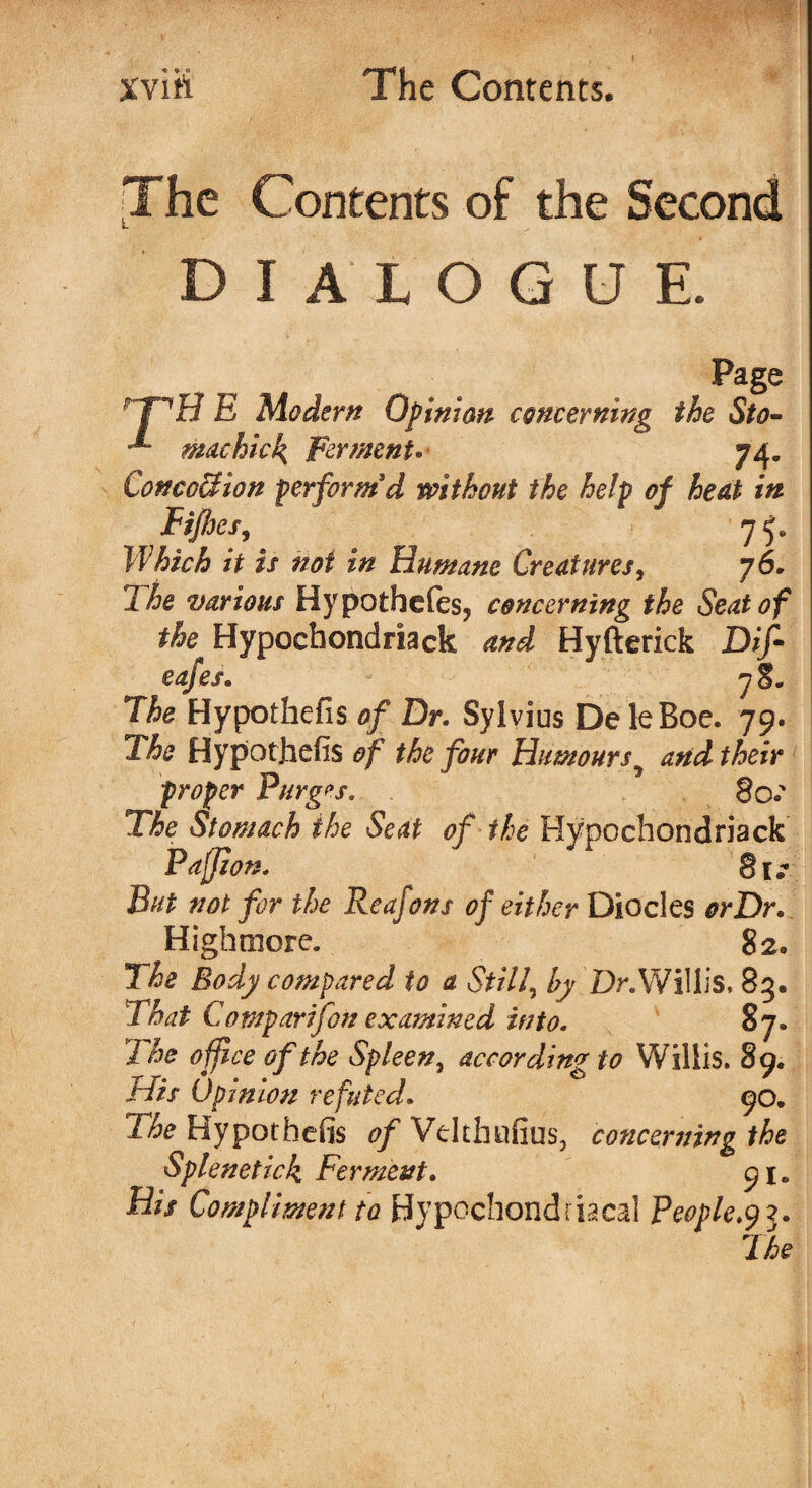 The Contents of the Second dialogue. Page rpH E Modem Opinion concerning the Sto» * machick, Ferment- 74. ConcoSion perform'd without the help of heat in FijJjes, 75. Which it is not in Humane Creatures, 76* 2 he various Hypothefes, concerning the Seat of the Hypochondriack and Hyfterick Dif- cafes. 78. The Hypothefis of Dr. Sylvius De leRoe. 79. The Hypothefis of the four Humoursy and their proper Purges. 80s The Stomach the Seat of the Hypochondriack Paffion. 81/ But not for the Reafons of either Diodes orDr. Highmore. 82* The Body compared to a Still, by Dr.Willis, 85. That Comparifon examined into. 87. The off ce of the Spleen, according to Willis. 89. His Opinion refuted. 90. The Hypothefis of Vdthufins, concerning the Splenetick Ferment. 91. Bis Compliment to Hypochondriacal People.^3.