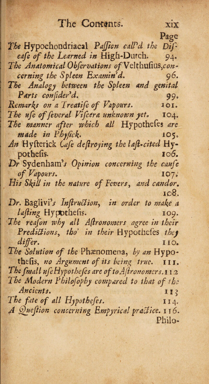 Page 1 The Hypochondriacal Pajficn called the Dif eafe of the Learned in High-Dutch* 94* The Anatomical Ohfervations tf/VelthufiuS/tf#- cerning the Spleen Examined* 96* ! The Analogy between the Spleen and genital Parts confider*d. 99, Remarks on a Treatife of Vapours. sox* The nfe of fever al Fifcera unknown yet* 104, The manner after which all Hypothecs are made in Pbjftck• 105* \ An Hyfterick Cafe defraying the laffcited Hy¬ pothetic 10 6. 2 Dr Sydenham’/ Opinion concerning the caufe of Vap ours* 107 V 1 His Skill in the nature of Fevers, and candor. 108. , Dr* BagliviV InJlruffiony in order to make a lajling Hypothetic 109. ! The reafon why all Afronomers agree in their Predictions, tho in their Hypothefes they ; differ. no. The Solution of the Phenomena, by an Hypo- thefis, no Argument of its being true. 111. The fmall ufeHypothefes are oftoAflronomers.112 The Modern Philofophy compared to that of the Ancients. 1 5 j The fate of all Hypothefes. 114, A fhyeftion concerning Empyrical praTice. 1 ? 6. Philo-