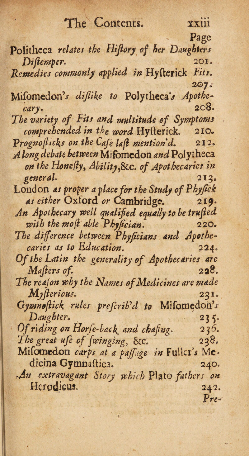 || r V ■ ^ Page Politheca relates the Hifiory of her Daughters Diflemper* 201. Remedies commonly applied in Hyfterick Fits. 207* MifomedonV diflike to PolythecaV Apothe¬ cary, 2089 The variety of Fits and multitude of Symptoms comprehended in the word Hyfterick. 210. Vrogtfoffices on the Cafe la(l mention'd. 212® A long debate between Mifbmedon and Poly theca on the Hone(lyy Ability ficc. of Apothecaries in general. 213* London as proper a place for the Study of Phyfick as either Oxford or Cambridge. 219. An Apothecary well qualified equally to be trujled with the mo(l able Phyfician. 220* The difference between Phyficians and Apothe¬ caries as to Education. 224. Of the Latin the generality of Apothecaries are Majlers of 238. The reajon why the Names of Medicines are made Mjft erious. 231. Gymnoflick rules prefcriPd to Mifomedoh’j* Daughter. 235. Of riding on Horfe-bacl{ and chafing. 2 36. The great ufe of flinging, Sec 238. Mifomedon carps at a paffage in Fuller / Me- dicina Gymnaftica. 240. yAn extravagant Story which Plato fathers on Herodicm 242, P re-