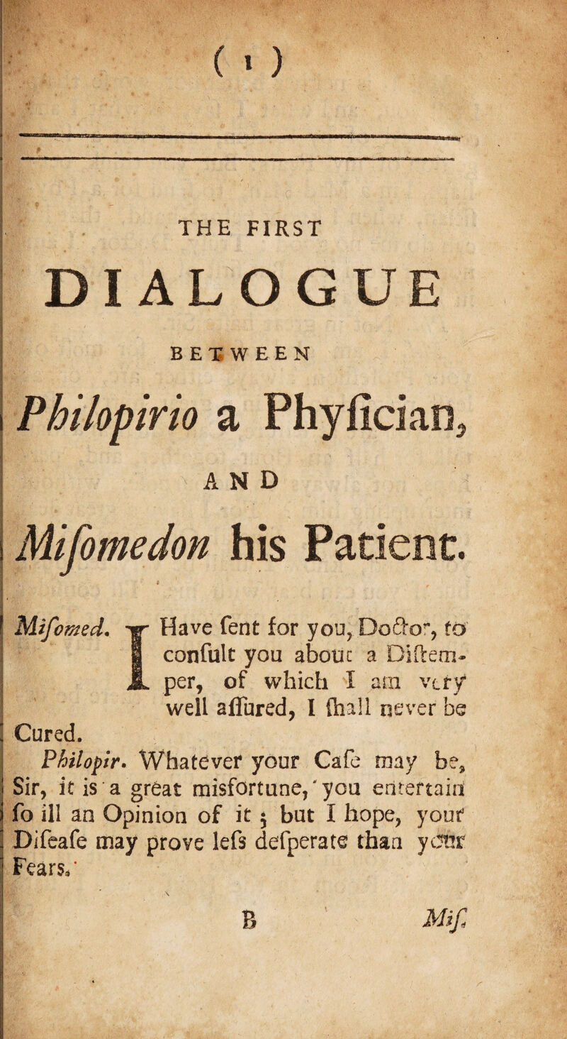 THE FIRST D I ALOGUE BETWEEN Philopirio a Phyfician* ■ '; AND Mifomedon his Patient. # Mifomed. Have fent for you, Do&or, to I confult you abouc a Diftem- JL per, of which I am very well aflured, I {ball never be Cured. Philopir. Whatever your Cafe may be* Sir, it is a great misfortune,'you entertain foil! an Opinion of it $ but I hope, youf Difeafe may prove lefs defperate than ycJhr Fears,'