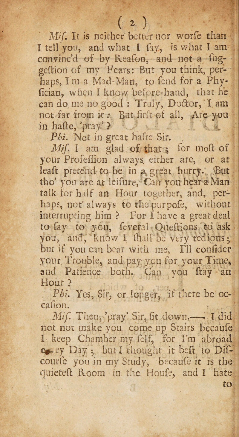 Mif. It is neither better nor worfe than • I tell you, and what I fay, is what I am convinc’d of by Reafon, and not a fug- geftion of my Fears: But you think, per¬ haps, I'm a Mad-Man, to fend for a Phy- ficiao, when I know beforediand, that he can do me no good : Truly, Doctor, I am not far from it .* Rut.firft of all, Are you in halfe, ’pray5 ? 'Phi. Not in great hafte Sir. , Mif I am glad of that $ for mod of your Profeffion always either are, or at leaft pretend to be in a great hurry. But tho’ yon are at leifure, Can you hear a Man talk for half an Hour together, and, per¬ haps, nor always to the purpofe, without interrupting him ? For I have a great deal to fay to you, feveral- Queftions to ask you, and, know I mallbe very tedious, but if you can bear with me, I’ll consider your. Trouble, and- pay you for your Time, and Patience both. Can you flay an Hour > Phi Yes, Sir, cr longer, if there be oc- cafion. ■ Mif Then, ’pray5 Sir, fit down.—. I did not not make you come up Stairs becaufe I- keep Chamber my fdf, for Tm abroad 60 ry Day 3 but I thought it bed to Bif- courfe you in my Study, becaufe it is the quieted Room in. the Houfe, and I hate to