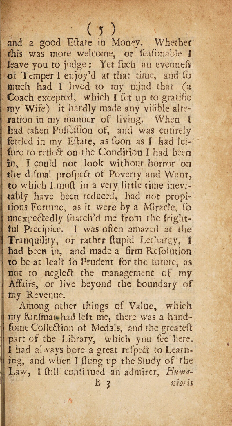 and a good Eftate in Money. Whether this was more welcome, or feafonable I leave you to judge : Yet fuch an evennefs •of Temper I enjoy’d at that time, and fo much had I lived to my mind that (a ! Coach excepted, which I fet up to gratifie i my Wife) it hardly made any vilible alte- i ration in my manner of living. When f j had taken Pofleffion of, and was entirely I fettled in my Eftate, as foon as I had Jei- 1 fure ro refleft on the Condition I had been I ij in, I could not look without horror on I the difmal profpeft of Poverty and Want* to which I muft in a very little time inevi¬ tably have been reduced* had not prop!- i| tious Fortune, as it were by a Miracle, fo | unexpectedly fnatch’d me from the fright- , ful Precipice. I was often amazed at the Tranquility, or rather ftupid Lethargy, f t had been in, and made a firm RefoJution | to be at lead fo Prudent for the future, as ij not to negleft the management of my | Affairs, or live beyond the boundary of i my Revenue. I Among other things of Value, which i!i my Rinfmai>had left me, there was a hind- ij fome Colleftion of Medals, and the greateft ij part of the Library, which you fee’ here. I had always bore a great refpeft to Learn- i ing, and when I flung up the Study of the | Law* I dill continued an admirer, Hnwa~ B j niorh