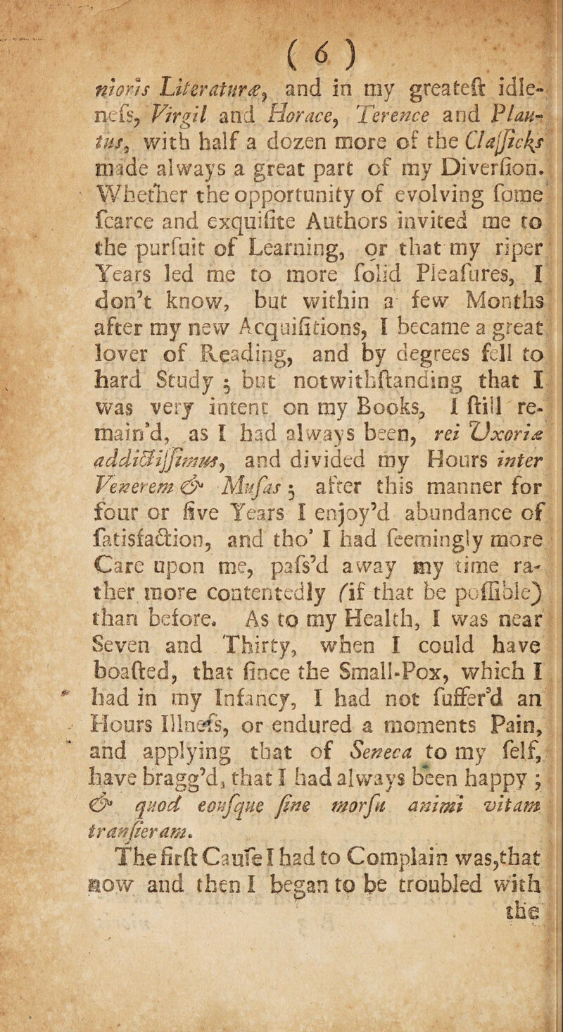 ni&rh Literature and in my greateft idle- nefs, Virgil and Horace, Terence and Plan- tus, with half a dozen more of the Clajjick/ made always a great part of my Diverfion. Whether the opportunity of evolving fame fcarce and exquifite Authors invited me to the purfait of Learning, or that'my riper Years led me to more folid Pie a lures, I don’t know, but within a few Months after my new Acquifidons, I became a great lover of Pleading, and by degrees fell to hard Study 3 but notwithstanding that I was very intent on my Books, I ftill re¬ mained, as I had always been, rei ZJxoria addicHjfimmj and divided my Hours inter Venerem & Mufas 3 after this manner for four or five Years I enjoy’d abundance of fatisfaftion, and tho* l had feemingly more Care upon me, pafs’d away my time ra¬ ther more contentedly fif that be poffible) than before* As to my Health, I was near Seven and Thirty, when I could have bparted, that fioce the Small-Pox, which I had in my Infancy, I had not buffer'd an Hours Illnefs, or endured a moments Pain, and applying that of Seneca to my felf, have bragg’d, that I had always been happy ; <&* quod eonfque fine morfii animi vitam iranfieram. ThefirftCaufelhadto Complain was,that mow and then I began to be troubled with & ' the * < r. J*