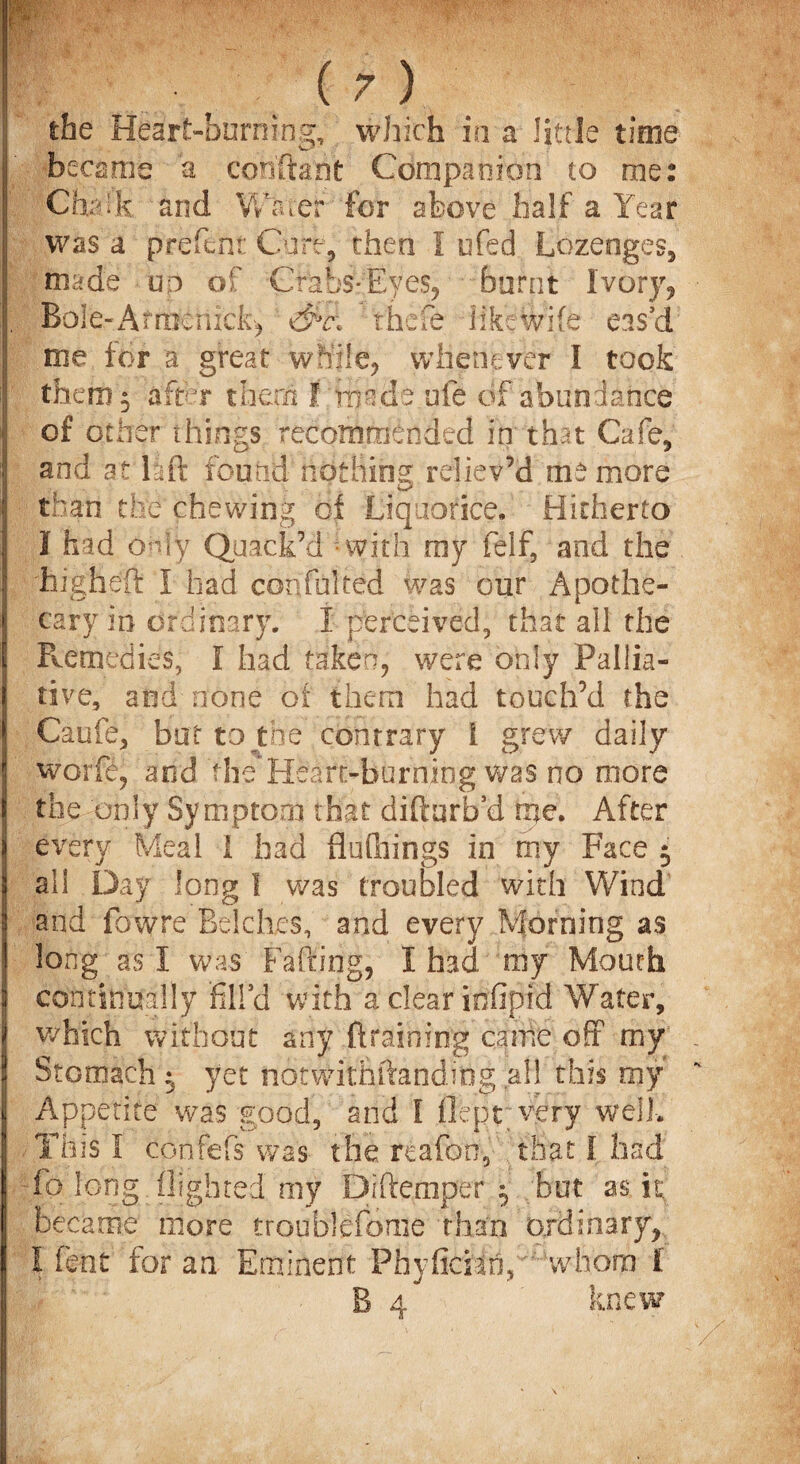 the Heart-burning, which in a little time became a cooftant Companion to me: Chalk and Water for above half a Year was a jfrefcnt Cure, then 1 ufed Lozenges, made up of Crabs-Eyes, burnt Ivdry, Bolt-Afrdbriick^ dfe thefe like Wife eas’d me for a great while, whenever I took them 5 hftdr them I made ufe of abundance of other things recommended in that Cafe, and at hft found nothing reliev’d me more than tixe chewing of Liquorice. Hitherto I had only Quack’d with my felf, and the 'higheft 1 had confulted was our Apothe¬ cary in ordinary. I perceived, that all the Remedies, I had taken, were only Pallia¬ tive, and none of them had touch’d the Caufe, but to the contrary i grew daily worfe, and theHeart-burning was no more the only Symptom that difturb’d me. After every Meal 1 had flu filings in my Face $ all Day long 1 was troubled with Wind and fowre Belches, and every Morning as long as I Was Faffing., I had my Mouth continually fill’d with aclearinfipid Water, which without any draining came off my Stomach $ yet notwithftanding aB this my Appetite was good, and I flept very well. This I confefs was the reafon, that I had fo long flighted my Diftemper 5 but as it became more troublefome than ordinary, I fent for an Eminent Phyficah, whom i B 4 knew