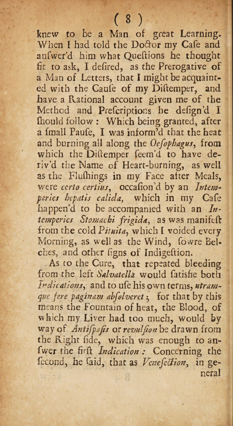 knew to be a Man of great Learning* When I had told the Do&or my Cafe and anfwer’d him what Queftions he thought fit to ask, I defired, as the Prerogative of a Man of Letters, that I might be acquaint^ ed with the Caufe of my Diftemper, and have a Rational account given me of the Method and Prefcriptions he defign’d I fhould follow : Which being granted, after a fmall Paufe, I was inform’d that the heat and burning all along the Qefophagus, from which the Dillemper feem’d to have de¬ riv’d the Name of Heart-burning, as well as the Fluftiings in my Face alter Meals, were ccrto cert ins, occafioifid by an Intern- peries hepatis calida, which in my Cafe happen’d to be accompanied with an In- tonperics Stomachi frigida, as was manifeft from the cold Pit nit a, which I voided every Morning, as well as the Wind, fovvre Bel¬ ches, and other figns of Indigeftion. . As to the Cure, that repeated bleeding from the left Salvatelh would fatisfie both Indications, and to ufe his own terms, utruni¬ que fere paginam abfdveret $ for that by this means the Fountain of heat, the Blood, of which my Liver had too much, would by way of Antifpajis or revulfwn be drawn from the Right fide, which was enough to an- fwer the firfi; Indication : Concerning the fccond, he faid, that as VeriefeStion, in ge¬ neral