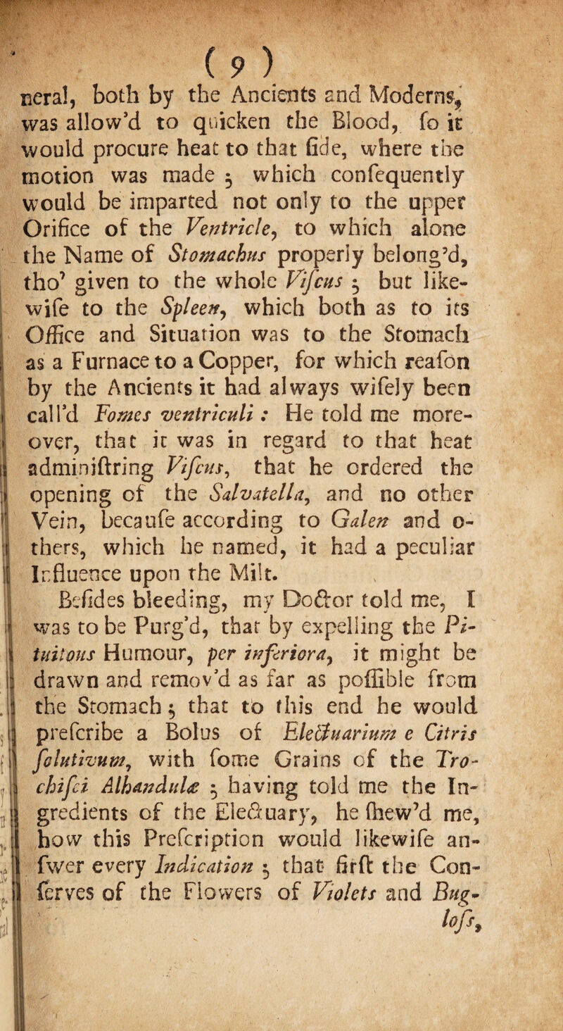 neral, both by the Ancients and Modern^ was allow’d to quicken the Blood, fo it would procure heat to that fide, where the motion was made 3 which confequently would be imparted not only to the upper Orifice of the Ventricle, to which alone the Name of Stomachus properly belong’d, tho7 given to the whole Vifcus 3 but like- wife to the Spleen, which both as to its I Office and Situation was to the Stomach i as a Furnace to a Copper, for which reafon by the Ancients it had always wifely been ii call’d Tomes ventriculi: He told me more- j over, that it was in regard to that heat is adminiftring Vifcus, that he ordered the opening of the Salvatella, and no other I'! Vein, bccaufe according to Galen and 0- jj thers, which he named, it had a peculiar if Influence upon the Milt. I Bdides bleeding, my Doftor told me, I iH was to be Purg’d, that by expelling the Pi- I tuiious Humour, per inferior a, it might be i drawn and remov’d as far as poffible from J the Stomach 3 that to this end he would 1] prefcribe a Bolus of EleUuarium e Citris fjl folutivum, with fome Grains of the Tro- ,1 chifci AlhanduU 3 having told me the In- ,1 gredients of the Elefiuary, he (hew’d me, :l how this Prefcription would likewife an- yl fwer every Indication 3 that* firft the Con- A fcrves of the Flowers of Violets and Bug- Pi I toh