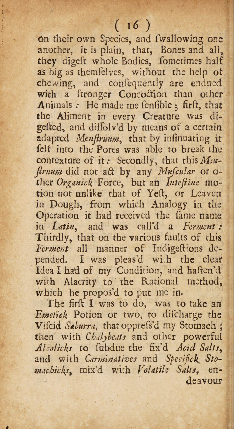 their own Species, and (wallowing one another, it is plain, that, Bones and all, they digeft whole Bodies, fometimes half as big as themfelves, without the help of chewing, and confequently are endued with a ftronger Conception than other Animals He made me fenfible 5 firft, that the Aliment in every Creature was di- gefted, and diffolv’d by means of a certain adapted Menjlrmm, that by infinuating it felf into the Pores was able to break the contexture of it.- Secondly, that thisM?^- firtmm did nor aft by any Mufcular or o- ther Organkk Force, but an Intcjline mo¬ tion not unlike that of Yeft, or Leaven in Dough, from which Analogy in the Operation it had received the fame name in Latin, and was call’d a Ferment : Thirdly, that on the various faults of this Ferment all manner of Indigeftions de¬ pended. I was pleas'd with the clear Ideal had of my Condition, and haften’d with Alacrity to the Rational method, which he propos’d to put me in. The firft I was to do, was to take an Emetick Potion or two, to difeharge the Vifcid Saburra, that opprefs’d my Stomach ; then with Chalybeats and other powerful Ale aliens to fubdue the fix'd Acid Salts9 and with Carminatives and Specifick, Sto¬ machic!^, mix'd with Volatile Salts, en¬ deavour