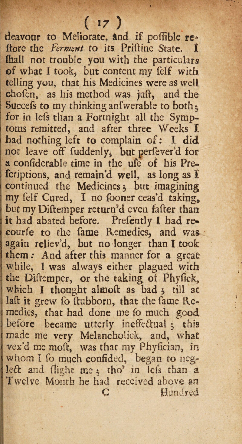 ( *7 ) deavour to Meliorate, and if poffible re* ftore the Ferment to its Priftine State. I fliall not trouble you with the particulars of what I took, but content my felf with telling you, that his Medicines were as well : chofen, as his method was juft, and the ■ Succefs to my thinking anfwerable to both 5 I for in lefs than a Fortnight all the Symp- 1 toms remitted, and after three Weeks I 1 had nothing left to complain of: I did 1 not leave off fuddenly, but perfever’d for a confiderable time in the ufe of his Pre- i fcriptions, and remain’d well, as long as I \ continued the Medicines 5 but imagining ; my felf Cured, I no looner ceas’d taking, i! but my Diftemper return’d even fafter than ; it had abated before. Prefently I had re- ) courfe to the fame Remedies, and was | again reliev’d, but no longer than I took i them .* And after this manner for a great s while, I was always either plagued with | the Diftemper, or the taking of Phyfick, s which I thought altnoft as bad j till at 1 laft it grew fo ftubborn, that the fame He¬ ll medies, that had done me fo much good } before became utterly ineffectual 5 this | made me very Melancholick, and, what f vex’d me moft, was that my Phyfician, in | whom I fo much confided, began to neg- | left and flight roe $ tho’ in lefs than a I Twelve Month he had received above an C Hundred