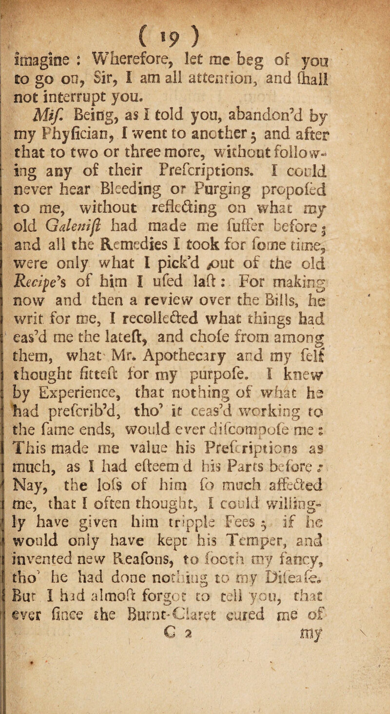 ( *9 ) imagine : Wherefore, let me beg of you to go on, Sir, I ana all attention, and (hall not interrupt you. Mif. Being, as I told you, abandon’d by my Phyfician, I went to another 3 and after that to two or three more, without follow¬ ing any of their Prefcriptions. I could never hear Bleeding or Purging propoled to me, without reflecting on what roy old Galenijl had made me fuffer before 5 and all the Remedies I took for forne time, were only what I pick’d put of the old Recife’s of him I ufed laft: For making now and then a review over the Bills, he writ for me, I recollefted what things had eas’d me the lateft, and chofe from among them, what- Mr. Apothecary and my felf thought fitted for my purpofe. f knew by Experience, that nothing of what he had prefcrib’d, tho’ it ceas’d working to the fame ends, would ever difcompofe me : This made rne value his Prefcriptions as much, as I had efteem d his Parts before „• Nay, the lot’s of him fo much affeCted me, that I often thought, I could willing¬ ly have given him tripple Fees 3 if he would only have kept his Temper, and invented new Reafons, to loom my fancy, tho’ he had done nothing to my Difeafo, But I hid aimed forgot to tell you, that 1 ever finee the Burnt-Claret cured me of , C 2 my