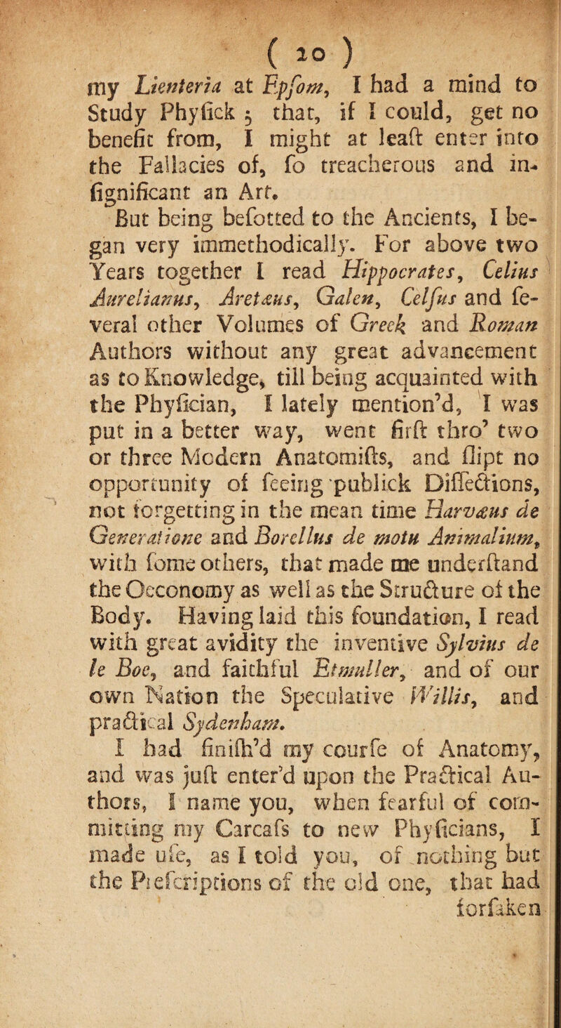 ( 2° ) my Lienteria at Epfom, I had a mind to Study Phyfick $ that, if I could, get no benefit from, I might at lead enter into the Fallacies of, fo treacherous and in- fignificant an Art. But being befotted to the Ancients, I be¬ gan very immethodically. For above two Years together I read Hippocrates, Celias AurelianuSy Aretha/, Galen, Celfus and fe- veral other Volumes of Greek and Roman Authors without any great advancement as to Knowledge, till being acquainted with the Phyfician, I lately mention’d, I was put in a better way, went firft thro’ two or three Modern Anatomifts, and dipt no opportunity of feeing publick Difiedtions, not forgetting in the mean time Bavvaus de Generatione and Bordlus de main Animaliumt with feme others, that made me underhand the ©economy as well as the Structure of the Body. Having laid this foundation, I read with great avidity the inventive Sylvius de h Boey and faithful Etmuller, and of our own Nation the Speculative Willis, and practical Sydenham. I bad finilh’d my courfe of Anatomy, and was juft enter’d upon the Praftical Au¬ thors, I name you, when fearful of com¬ mitting ray Carcafs to new Phyficians, I made ufe, as I told you, of nothing but the Piefcriptions of the old one, that had forfikeo