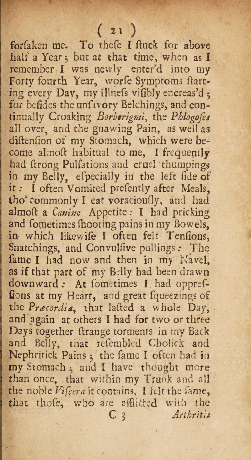 forfaken me. To thefe I ftuck for above half a Year ^ but at that time, when as I remember) I was newly enter'd into my Forty fourth Year, worfe Symptoms dart* ing every Day, my Illnefs vifibly encreas’d 3 for befides the unfivory Belchings, and con¬ tinually Croaking Borhmgmiy the Phlogofes all over, and the gnawing Pain, as well as diftenfion of my Stomach, which were be¬ come almoft habitual to me, I frequently had ftrong Pulfations and cruel thumpings in my Belly, efpecially in the left fide of it; I often Vomited prefently after Meals, tho* commonly I eat voracioufly, and had almoft a Canine Appetite: I had pricking and fometimes fnooting pains in my Bowels, in- which likewife I often fek Tenfions, Snatchings, and Convulfive pullings .* Jhe fame I had now and then in nry Navel, as if that part of my Belly had been drawn downward.- At fometimes I had oppref- Gons at my Heart, and great fqueezings of the Fr£cordia, that iafted a whole Day, and again at others I had for two or three Days together ftrange torments in my Back and Belly, tnat refembled Choiick and Nephritick Pains 3 the fame I often had in my Stomach ^ and 1 have thought more than once, that within my Trunk and all the noble Vifcera it contains, 1 felt the fame, that thofe, who are affiifted with the C 3 Arthritis