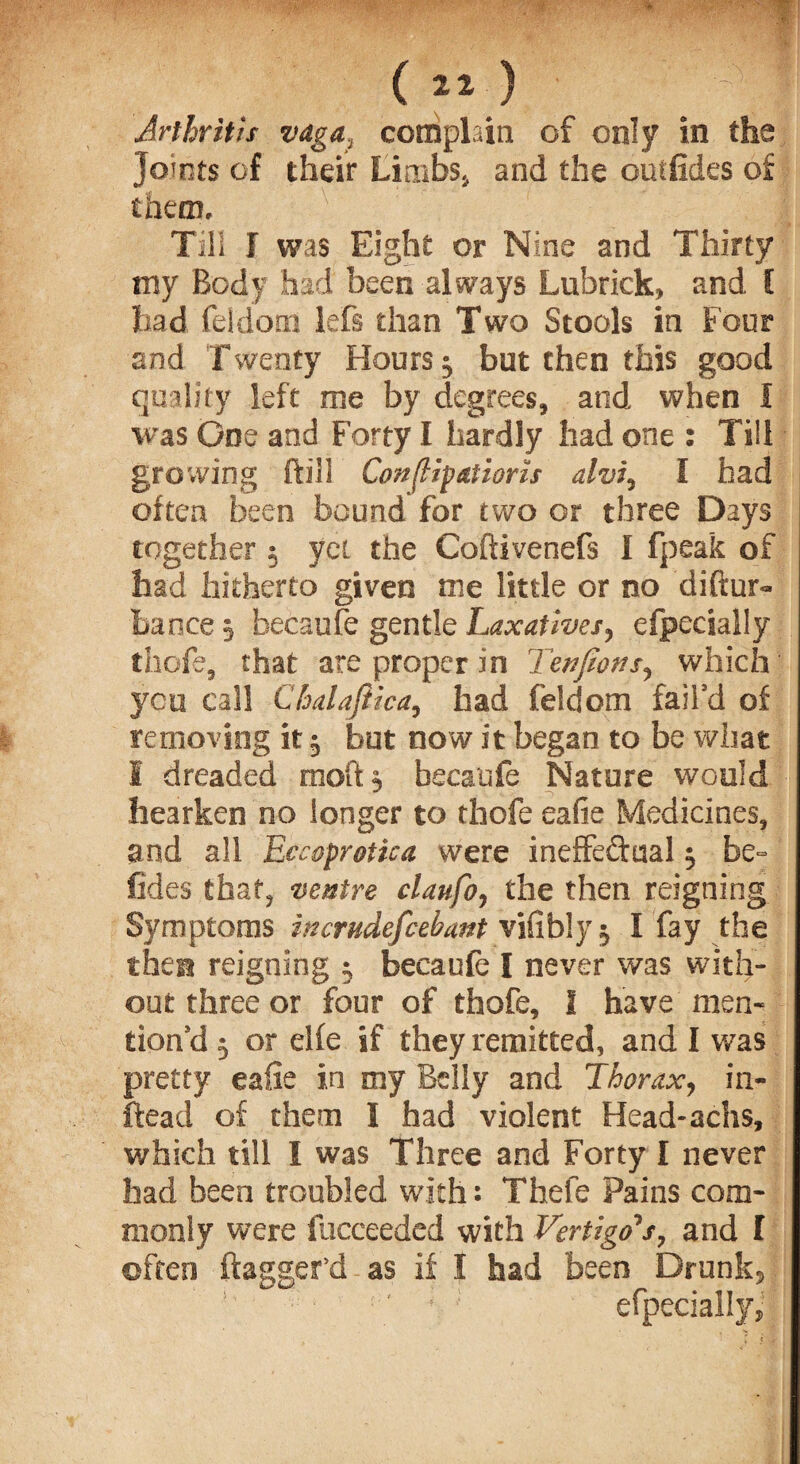Arthritis vaga, complain of only in the Joints of their Limbs., and the outfides of them. Till I was Eight or Nine and Thirty tny Body had been always Lubrick, and C had feidom lefs than Two Stools in Four and Twenty Hours $ but then this good quality left me by degrees, and when I was One and Forty I hardly had one : Till growing ftiil Confutations alvi, I had often been bound for two or three Days together 5 yet the Coftivenefs I fpeak of had hitherto given me little or no diftur- bance 5 becaufe gentle Laxatives, efpecially thofe, that are proper in Ten fans, which yen call Chalaftica, had feidom fail’d of removing it 5 but now it began to be what S dreaded moft, becaufe Nature would hearken no longer to thofe eafie Medicines, and all Eccoprotica were ineffectual 5 be- fides that, ventre claufo, the then reigning Symptoms incrudefcebant vifibly ^ I fay the then reigning 5 becaufe I never was with¬ out three or four of thofe, 1 have men¬ tion’d 5 or elfe if they remitted, and I was pretty ealie in my Belly and Thorax, in- ftead of them I had violent Head-achs, which till I was Three and Forty I never had been troubled with: Thefe Pains com¬ monly were fucceeded with Vertigo’s, and I often dagger'd as if I had been Drunk, '■ ; efpecially.