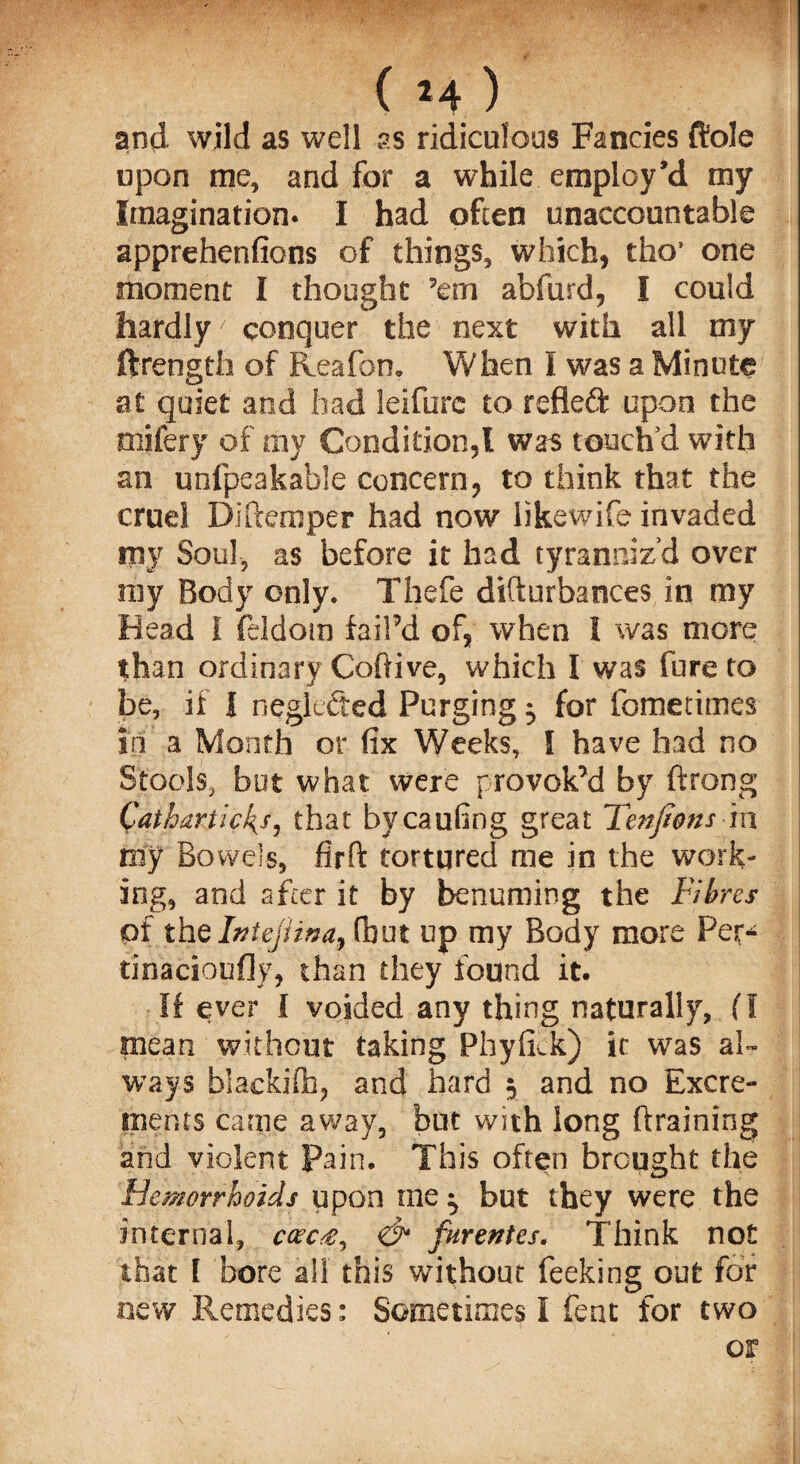 and wild as well as ridiculous Fancies ftole upon me, and for a while employ’d my Imagination* I had often unaccountable apprehenfions of things, which, tho* one moment I thought ’em abfiird, I could hardly7 conquer the next with all my ftrength of Reafon. When I was a Minute at quiet and had leifurc to refleft upon the mifery of my Condition,! was touch’d with an unfpeakable concern, to think that the cruel D; item per had now likewife invaded my Soul, as before it had tyranniz’d over my Body only. Thefe difturbances in my Head I feldom fail’d of, when I was more than ordinary Coftive, which I was lure to be, if I neglefted Purging ^ for fometimes in a Month or fix Weeks, I have had no Stools, but what were provok’d by ftrong Cathartic's, that bycaufing great Tenfions in my Bowels, firft tortured me in the work¬ ing, and after it by benuming the Fibres of the Intejana, fbut up my Body more Pet* tinacioufjy, than they found it. If ever I voided any thing naturally, fl mean without taking Phyfick) if was al¬ ways blackifh, and hard 5 and no Excre¬ ments came away, but with long (draining and violent pain. This often brought the Hemorrhoids upon me ^ but they were the internal, ccec#, <& furentes. Think not that I bore all this without feeking out for new Remedies: Sometimes I feat for two or