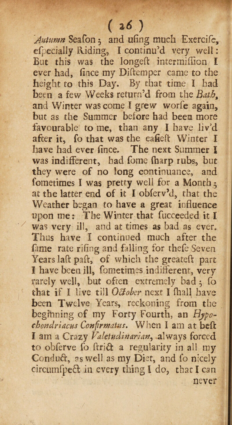 fm ( ) Autumn Seafon 3 and ufing much Exereifc, efpecially Riding, I continu’d very well: But this was the longeft intermiffion I ever had, fince my Diftemper came to the height to this Day. By that time I had been a few Weeks return’d from the Bath, and Winter was come I grew worfe again, but as the Summer before had bees more favourable to me, than any I have liv'd after it, fo that was the eafieft Winter I have had ever fince. The next Summer I was indifferent, had feme (harp rubs, but they were of no long continuance, and fometimes I was pretty well for a Month 3 at the latter end of it I obferv’d, that the Weather began to have a great influence upon me: The Winter that fucceeded it I was very ill, and at times as bad as ever. Thus have I continued much after the fame rate riling and falling for thefe Seven Years laft paft, of which the greateft part I have been ill, fometimes indifferent, very farely well, but often extremely bad 3 fo that if I live till OSober next I (hall have been Twelve Years, reckoning from the beginning of my Forty Fourth, an Hypo¬ chondriacs Confirmatus. When I am at beft I am a Crazy Valetudinarian, always forced to obferve fo ftridt a regularity in all my Conduft, as well as my Diet, and fo nicely circumfpeft in every thing l do, that I can never