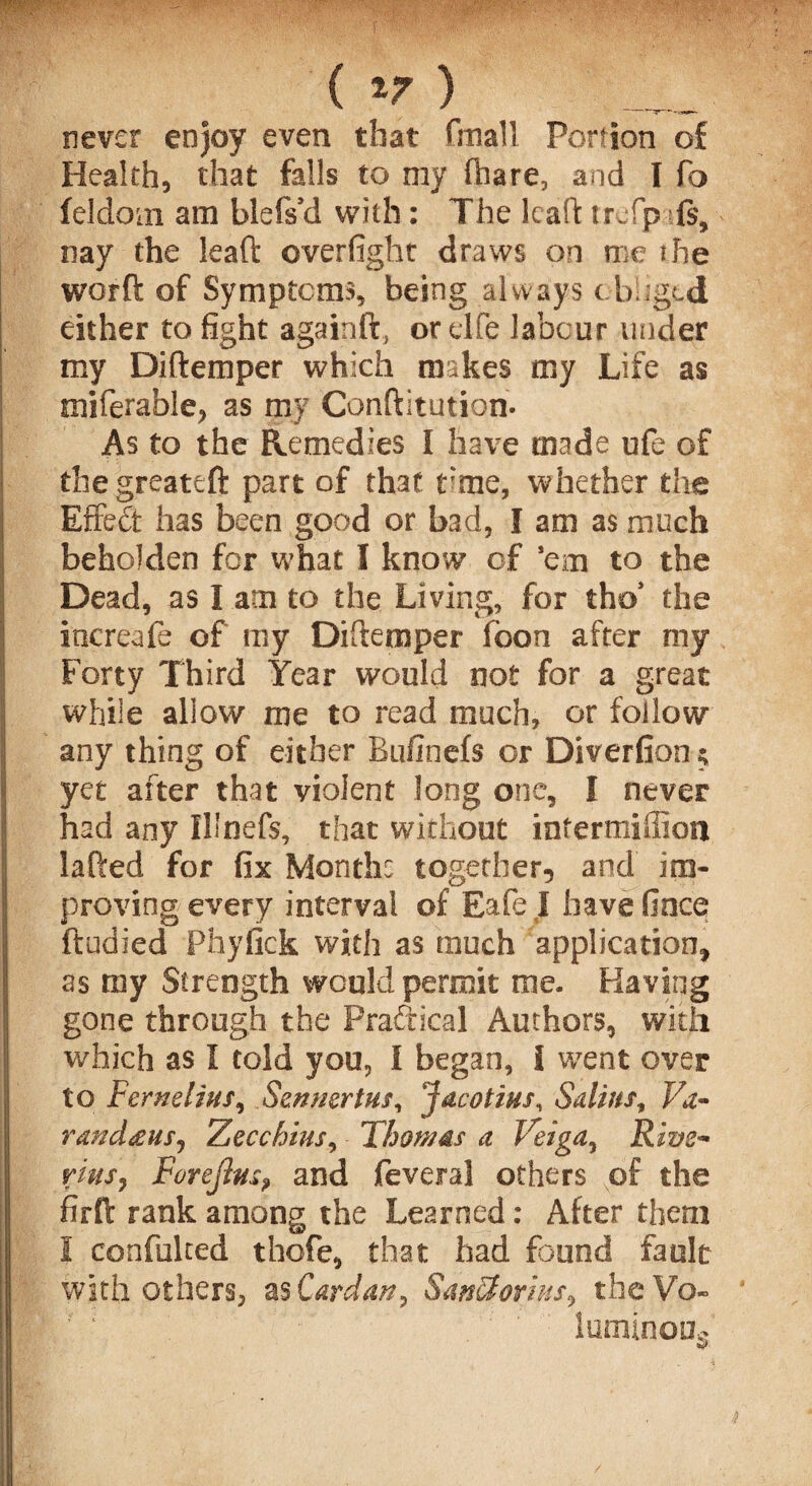( ) never enjoy even that Grail Portion of Health, that falls to my (hare, and I fo feldom am blefs’d with: The leaf! trefp fs, nay the leaft overfight draws on me the worft of Symptoms, being always obliged either to fight againft, ordfe labour under my Diftemper which makes my Life as miferable, as my Conftitution- As to the Remedies I have made ufe of i the greateft part of that rme, whether the Effect has been good or bad, I am as much beholden for what I know of 'em to the Dead, as I am to the Living, for tho’ the | increase of my Diftemper foon after my Forty Third Year would not for a great while allow me to read much, or follow \ any thing of either Bufinefs or Diversion $ 1 yet after that violent long one, I never had any Illnefs, that without intermiffion lafted for fix Month: together, and im¬ proving every interval of Eafe I have fince ftudied Phyfick with as much application, | as my Strength would permit me. Having gone through the Practical Authors, with which as I told you, I began, 1 went over to Fernelim, Sennertm, Jacotius, Sulim, Va~ random, Zecchius, Thomas a Veiga, Rive~ rim, Forejhis, and feveral others of the Ifirft rank among the Learned: After them I confulted thofe, that had found fault with others, as Cardan, SanStorius, the Vo- luminoas