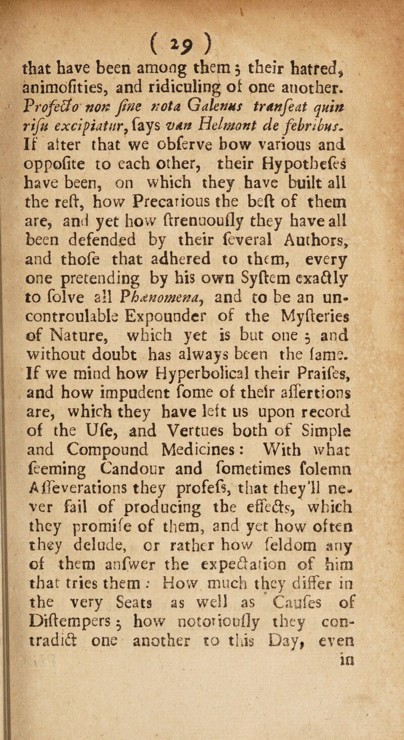 (*S>) that have been among them; their hatred* animofities, and ridiculing of one another. Profe&o non fine not a Galemts tr an feat quin rifu excipiatur, fays van Helmont de febnbus„ If after that we obferve bow various and oppofite to each other, their Hypotbefes have been, on which they have built all the reft, how Precarious the beft of them are, and yet how ftrenuoufly they have all been defended by their feveral Authors, and thofe that adhered to them, every one pretending by his own Syftem exaftly to folve all Phenomena,) and to be an un* controulable Expounder of the Myftertes of Nature, which yet is but one 5 and without doubt has always been the fame. If we mind how Hyperbolical their Praifes, and how impudent fome of their affertions are, which they have left us upon record of the Ufe, and Vertues both of Simple and Compound Medicines: With what feeming Candour and fcmetimes folemn Affeverations they prcfeft, that they 11 ne* ver fail of producing the effects, which they promife of them, and yet how often they delude, or rather how feldom any of them anfwer the expectation of him that tries them : How much they differ in the very Seats as well as Caufes of Diftempers 5 how notouoofly they con¬ tradict one another to this Day, even in